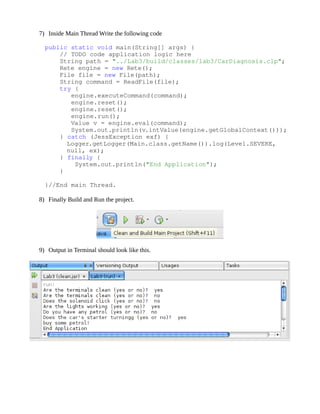 7) Inside Main Thread Write the following code

    public static void main(String[] args) {
        // TODO code application logic here
        String path = "../Lab3/build/classes/lab3/CarDiagnosis.clp";
        Rete engine = new Rete();
        File file = new File(path);
        String command = ReadFile(file);
        try {
           engine.executeCommand(command);
           engine.reset();
           engine.reset();
           engine.run();
           Value v = engine.eval(command);
           System.out.println(v.intValue(engine.getGlobalContext()));
        } catch (JessException exf) {
          Logger.getLogger(Main.class.getName()).log(Level.SEVERE, 
          null, ex);
        } finally {
            System.out.println("End Application");
        }

    }//End main Thread.

  8) Finally Build and Run the project.




  9) Output in Terminal should look like this.
 