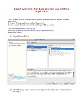 Expert system for Car diagnosis with Java Desktop
                            Application


Finally we want to create Desktop application for the same example above, with the following
requirement:
 1- Create a Desktop Application that load Diagnosis file
 2- make a project dynamic to be fit with any Diagnosis file as possible.

Download the Project form following site:
https://sites.google.com/site/orabilouai/my-library/expert-system-clips/
Step by Step Tutorial:

   (1) Create a Desktop Project




   (2) Add JESS library, use the previous tutorial if you still do not know how to import library to
       your project.
 