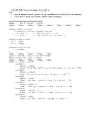 (3) Add .clp file to source package, then modify it.
Hint:
   • user the previous tutorial if you still do not know How to include clp file to source pakage.
   • Notice that we delete some rule that interact with user terminal.

;;;;;;;;;;;;;;;;;;;;;;;;;;;;;;;;;;;;;;;;;;;;;;;;;;;;;;;;;;;;;;;;;
;;;;;;;  Car Diagnosis Example
;;;;;;;;;;;;;;;;;;;;;;;;;;;;;;;;;;;;;;;;;;;;;;;;;;;;;;;;;;;;;;;;;;

(deftemplate question
    "A question the application may ask"
    (slot text)       ;; The question itself
    (slot ident))     ;; The "name" of the question

(deftemplate answer
  (slot ident)
  (slot text))

(deftemplate advice
    (slot result)
)
;;;;;;;;;;;;;;;;;;;;;;;;;;;;;;;;;;;;;;
;; backword chaining answer (my goal)
(do­backward­chaining answer)
;;;;;;;;;;;;;;;;;;;;;;;;;;;;;;;;;;;;;;
(deffacts question­data
     (question 
          (ident starter) 
          (text "Does the car's starter turningg (yes or no)? "))
     (question 
          (ident petrol)
          (text "Do you have any petrol (yes or no)? "))
     (question 
          (ident light) 
          (text "Are the lights working (yes or no)? "))
     (question 
          (ident solenoid) 
          (text "Does the solenoid click (yes or no)? "))
     (question 
          (ident terminals) 
          (text "Are the terminals clean (yes or no)? "))
     (question 
          (ident fuse) 
          (text "Are the fuse working (yes or no)? "))
     )
 