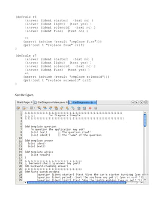 (defrule r6
     (answer (ident starter)  (text no) )
     (answer (ident light)  (text yes) )
     (answer (ident solenoid)  (text no) )
     (answer (ident fuse)  (text no) )

     =>
    (assert (advice (result "replace fuse")))
    (printout t "replace fuse" crlf)
)

(defrule r7
     (answer (ident starter)  (text no) )
     (answer (ident light)  (text yes) )
     (answer (ident solenoid)  (text no) )
     (answer (ident fuse)  (text yes) )
     =>
    (assert (advice (result "replace solenoid")))
    (printout t "replace solenoid" crlf)
)


See the figure.
 