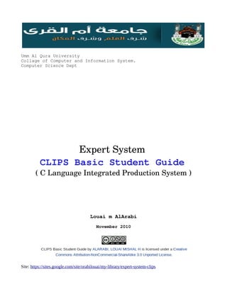 Umm Al Qura University
Collage of Computer and Information System.
Computer Science Dept




                 Expert System 
          CLIPS Basic Student Guide 
        ( C Language Integrated Production System )




                                       Louai m AlArabi
                                          November 2010




Site: https://sites.google.com/site/orabilouai/my-library/expert-system-clips
 