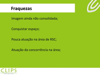 Fraquezas Imagem ainda não consolidada; Conquistar espaço; Pouca atuação na área de RSC; Atuação da concorrência na área; 