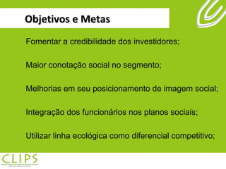 Objetivos e Metas Fomentar a credibilidade dos investidores; Maior conotação social no segmento; Melhorias em seu posicionamento de imagem social; Integração dos funcionários nos planos sociais; Utilizar linha ecológica como diferencial competitivo; 