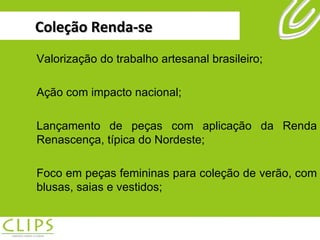 Coleção Renda-se Valorização do trabalho artesanal brasileiro; Ação com impacto nacional; Lançamento de peças com aplicação da Renda Renascença, típica do Nordeste; Foco em peças femininas para coleção de verão, com blusas, saias e vestidos; 