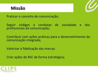 Missão Praticar o conceito de comunicação; Seguir códigos e condutas da sociedade e dos profissionais da comunicação;  Contribuir com ações práticas para o desenvolvimento da comunicação integrada; Valorizar a fidelização das marcas Criar ações de RSC de forma estratégica; 