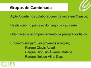 Grupos de Caminhada Ação focada nos colaboradores da sede em Osasco; Realização no primeiro domingo de cada mês; Orientação e acompanhamento de preparador físico ; Encontro em parques próximos à região; Parque Clovis Assaf  Parque Dionísio Álvares Mateos  Parque Nelson Vilha Dias  