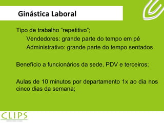Ginástica Laboral Tipo de trabalho “repetitivo”; Vendedores: grande parte do tempo em pé Administrativo: grande parte do tempo sentados Benefício a funcionários da sede, PDV e terceiros; Aulas de 10 minutos por departamento 1x ao dia nos cinco dias da semana; 