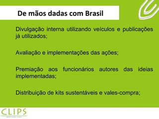 De mãos dadas com Brasil Divulgação interna utilizando veículos e publicações já utilizados; Avaliação e implementações das ações; Premiação aos funcionários autores das ideias implementadas; Distribuição de kits sustentáveis e vales-compra; 