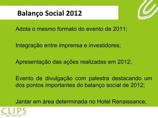 Balanço Social 2012 Adota o mesmo formato do evento de 2011; Integração entre imprensa e investidores; Apresentação das ações realizadas em 2012; Evento de divulgação com palestra destacando um dos pontos importantes do balanço social de 2012; Jantar em área determinada no Hotel Renaissance; 