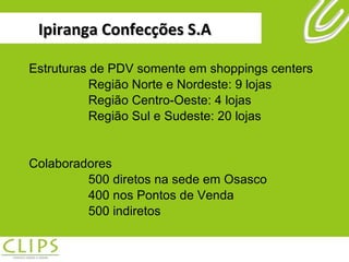 Ipiranga Confecções S.A Estruturas de PDV somente em shoppings centers Região Norte e Nordeste: 9 lojas Região Centro-Oeste: 4 lojas Região Sul e Sudeste: 20 lojas Colaboradores 500 diretos na sede em Osasco 400 nos Pontos de Venda 500 indiretos 