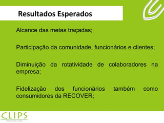 Resultados Esperados Alcance das metas traçadas; Participação da comunidade, funcionários e clientes; Diminuição da rotatividade de colaboradores na empresa; Fidelização dos funcionários também como consumidores da RECOVER; 