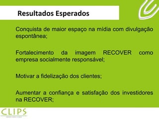 Resultados Esperados Conquista de maior espaço na mídia com divulgação espontânea; Fortalecimento da imagem RECOVER como empresa socialmente responsável; Motivar a fidelização dos clientes; Aumentar a confiança e satisfação dos investidores na RECOVER; 
