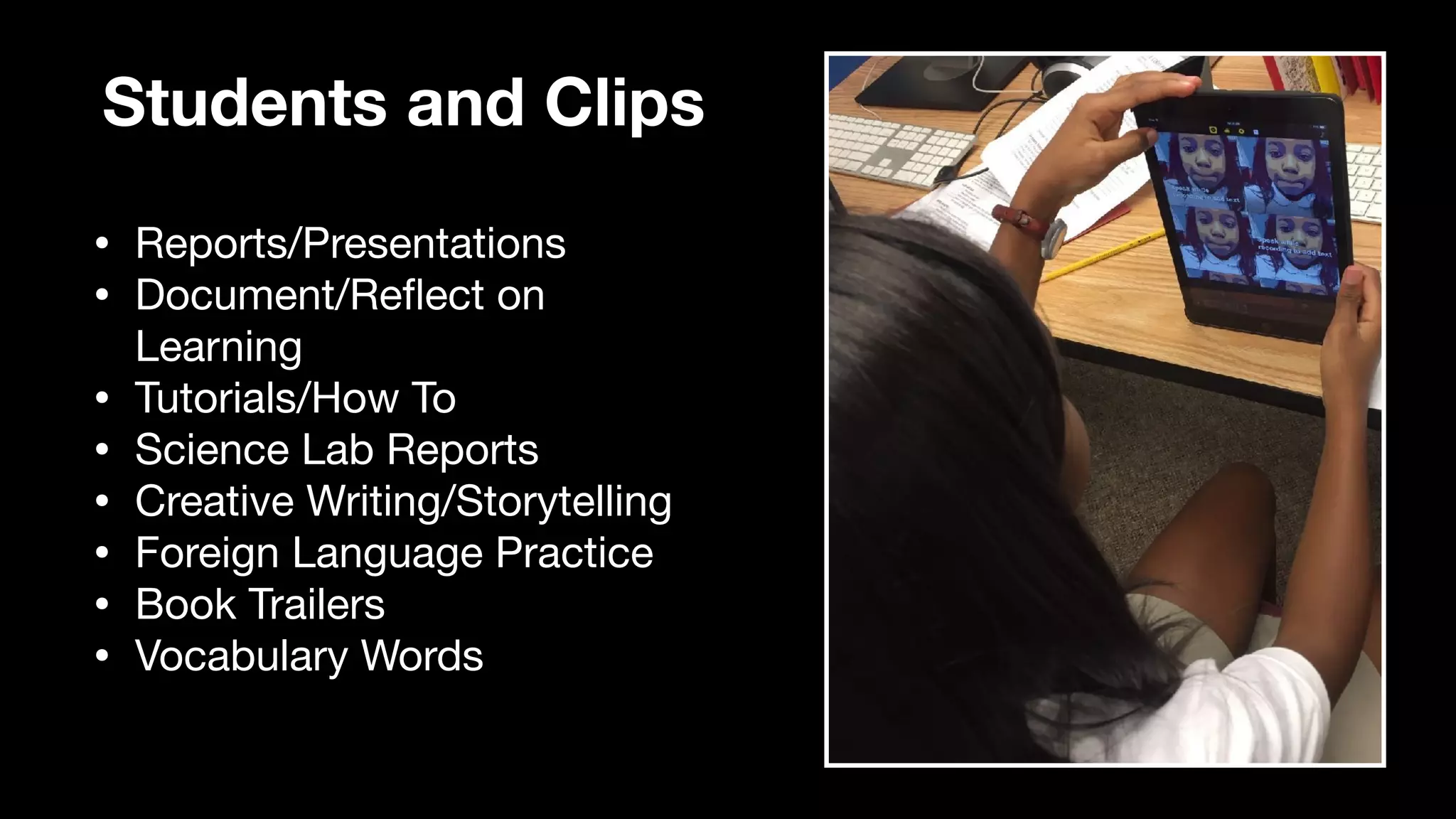 Students and Clips
• Reports/Presentations

• Document/Re
fl
ect on
Learning

• Tutorials/How To

• Science Lab Reports

• Creative Writing/Storytelling

• Foreign Language Practice

• Book Trailers

• Vocabulary Words
 