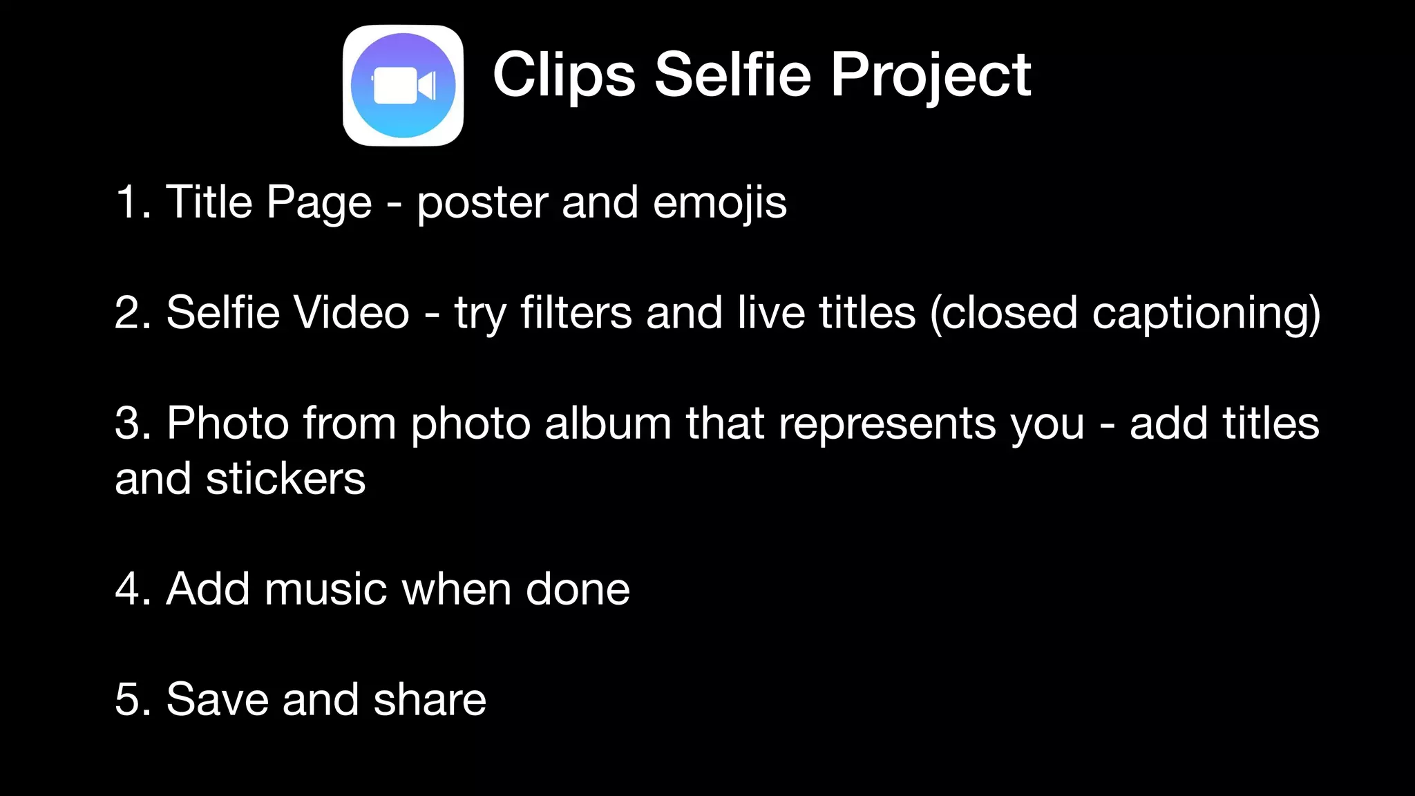 Clips Sel
fi
e Project
1. Title Page - poster and emojis

2. Sel
fi
e Video - try
fi
lters and live titles (closed captioning)

3. Photo from photo album that represents you - add titles
and stickers

4. Add music when done

5. Save and share
 