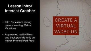 Lesson Intro/
Interest Grabber
• Intro for lessons during
remote learning: Virtual
Vacations

• Augmented reality
fi
lters
and backgrounds (only on
newer iPhones/iPad Pros)
 