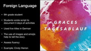 Foreign Language
• 9th grade student

• Students wrote script to
document 3 days of activities

• Used live titles in German

• The use of images and emojis
help to tell the story

• Assess
fl
uency

• Example: Cindy Herron
 