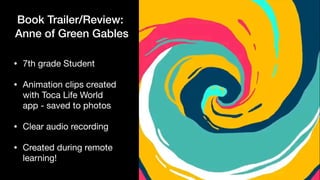 Book Trailer/Review:


Anne of Green Gables
• 7th grade Student

• Animation clips created
with Toca Life World
app - saved to photos

• Clear audio recording

• Created during remote
learning!
 
