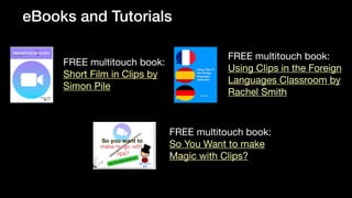 eBooks and Tutorials
FREE multitouch book:
Short Film in Clips by
Simon Pile
FREE multitouch book:
Using Clips in the Foreign
Languages Classroom by
Rachel Smith
FREE multitouch book:
So You Want to make
Magic with Clips?
 