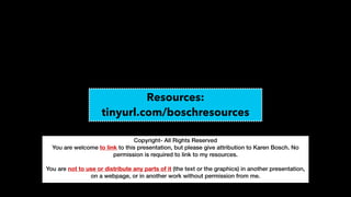 Copyright- All Rights Reserved


You are welcome to link to this presentation, but please give attribution to Karen Bosch. No
permission is required to link to my resources.


You are not to use or distribute any parts of it (the text or the graphics) in another presentation,
on a webpage, or in another work without permission from me.


Resources:


tinyurl.com/boschresources
 