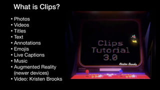 What is Clips?
• Photos

• Videos

• Titles

• Text

• Annotations

• Emojis

• Live Captions

• Music

• Augmented Reality
(newer devices)

• Video: Kristen Brooks
 