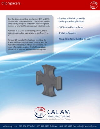 CAL AMMANUFACTURING
Distributor Price List
calammfg.com (619) 336-9550 Phone (800) 992-0499 Toll Free (619) 336-9549 Fax sales@calammfg.com
Clip Spacers
calammfg.com 619.336.9550 Tel 800.992.0499 Toll Free 619.336.9549 Fax sales@calammfg.com
Our Clip Spacers are ideal for aligning HDPE and PVC
conduit prior to entrenchment. Easy-to-use, conduit
snaps solidly into place and can be installed right off
the reel or prior to lifting the conduit into the trench.
Available in 3, 4, and 6-way configurations, these
spacers accomodate pipe ranging in size from 1″ to
2″.
For over 25 years Cal Am has been providing the
Power and Telecommunications industry with the
highest quality conduit fittings and supports. For
more information on other fine Cal Am products
please call or visit our website at calammfg.com.
•For Use in both Exposed & 	 	
Underground Applications
• 10 Sizes to Choose From
• Install in Seconds
• Warp-Resistant, Durable Design
 