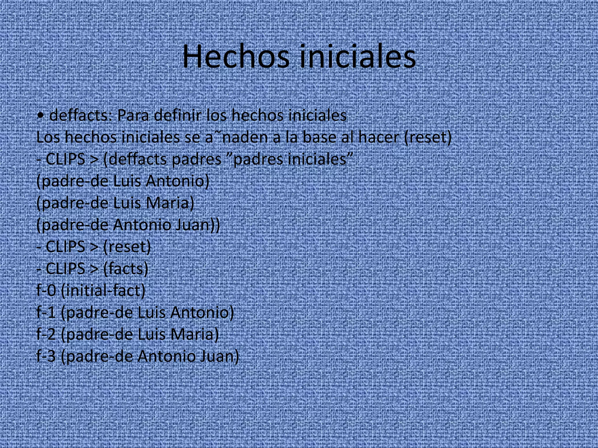 Hechos iniciales
• deffacts: Para definir los hechos iniciales
Los hechos iniciales se a˜naden a la base al hacer (reset)
- CLIPS > (deffacts padres ”padres iniciales”
(padre-de Luis Antonio)
(padre-de Luis Maria)
(padre-de Antonio Juan))
- CLIPS > (reset)
- CLIPS > (facts)
f-0 (initial-fact)
f-1 (padre-de Luis Antonio)
f-2 (padre-de Luis Maria)
f-3 (padre-de Antonio Juan)
 