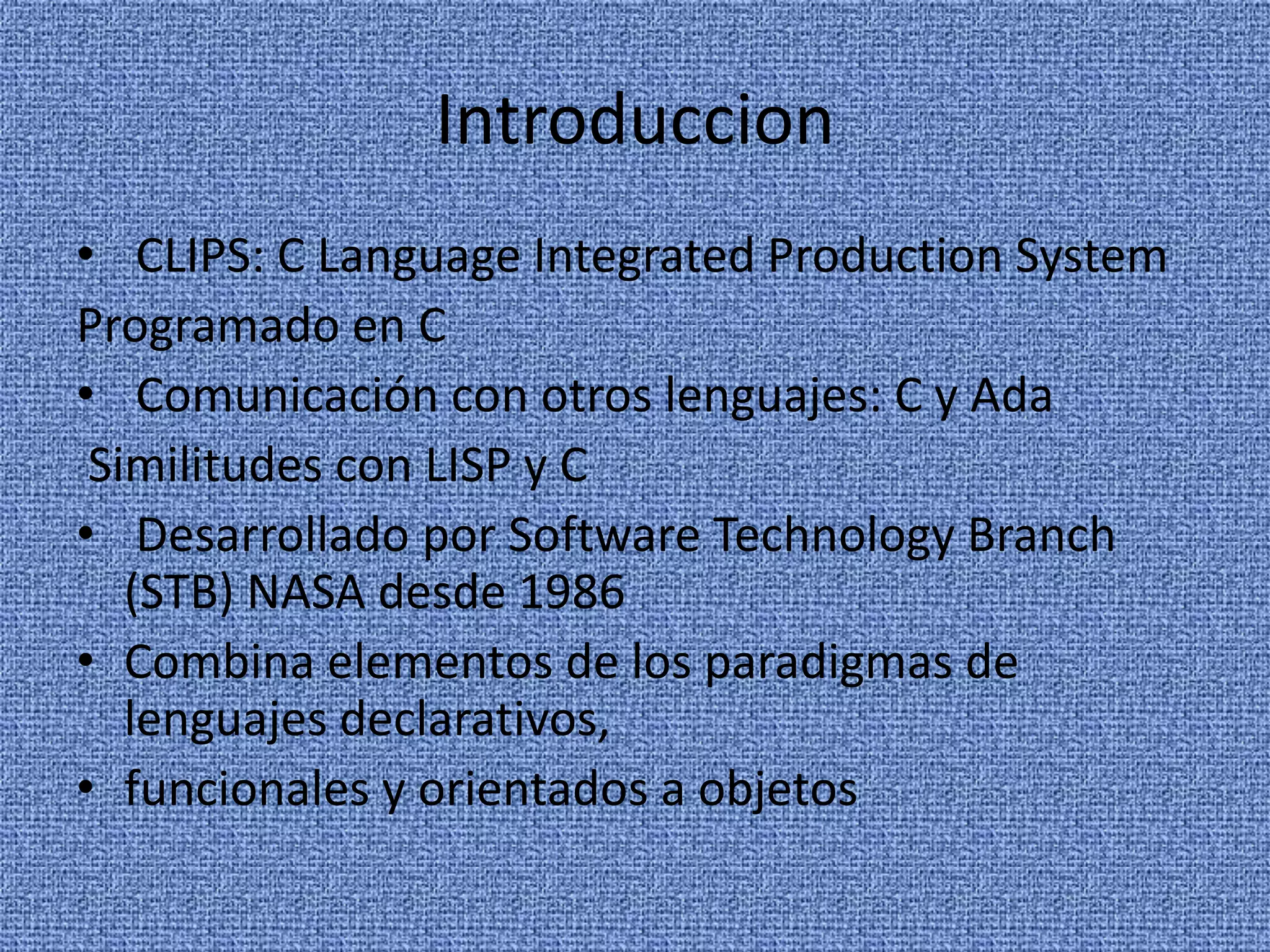 Introduccion
• CLIPS: C Language Integrated Production System
Programado en C
• Comunicación con otros lenguajes: C y Ada
 Similitudes con LISP y C
• Desarrollado por Software Technology Branch
   (STB) NASA desde 1986
• Combina elementos de los paradigmas de
   lenguajes declarativos,
• funcionales y orientados a objetos
 