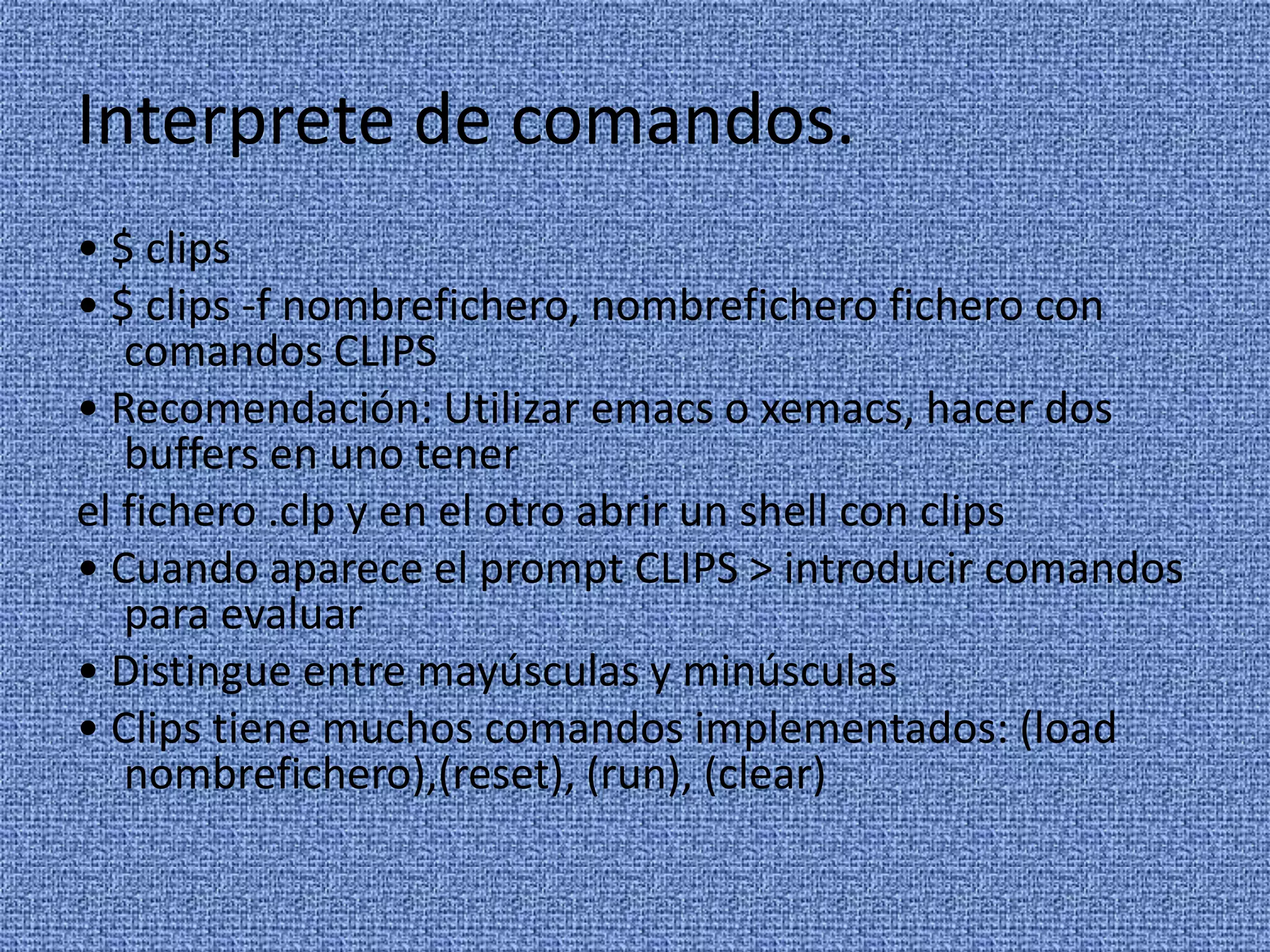 Interprete de comandos.
• $ clips
• $ clips -f nombrefichero, nombrefichero fichero con
   comandos CLIPS
• Recomendación: Utilizar emacs o xemacs, hacer dos
   buffers en uno tener
el fichero .clp y en el otro abrir un shell con clips
• Cuando aparece el prompt CLIPS > introducir comandos
   para evaluar
• Distingue entre mayúsculas y minúsculas
• Clips tiene muchos comandos implementados: (load
   nombrefichero),(reset), (run), (clear)
 