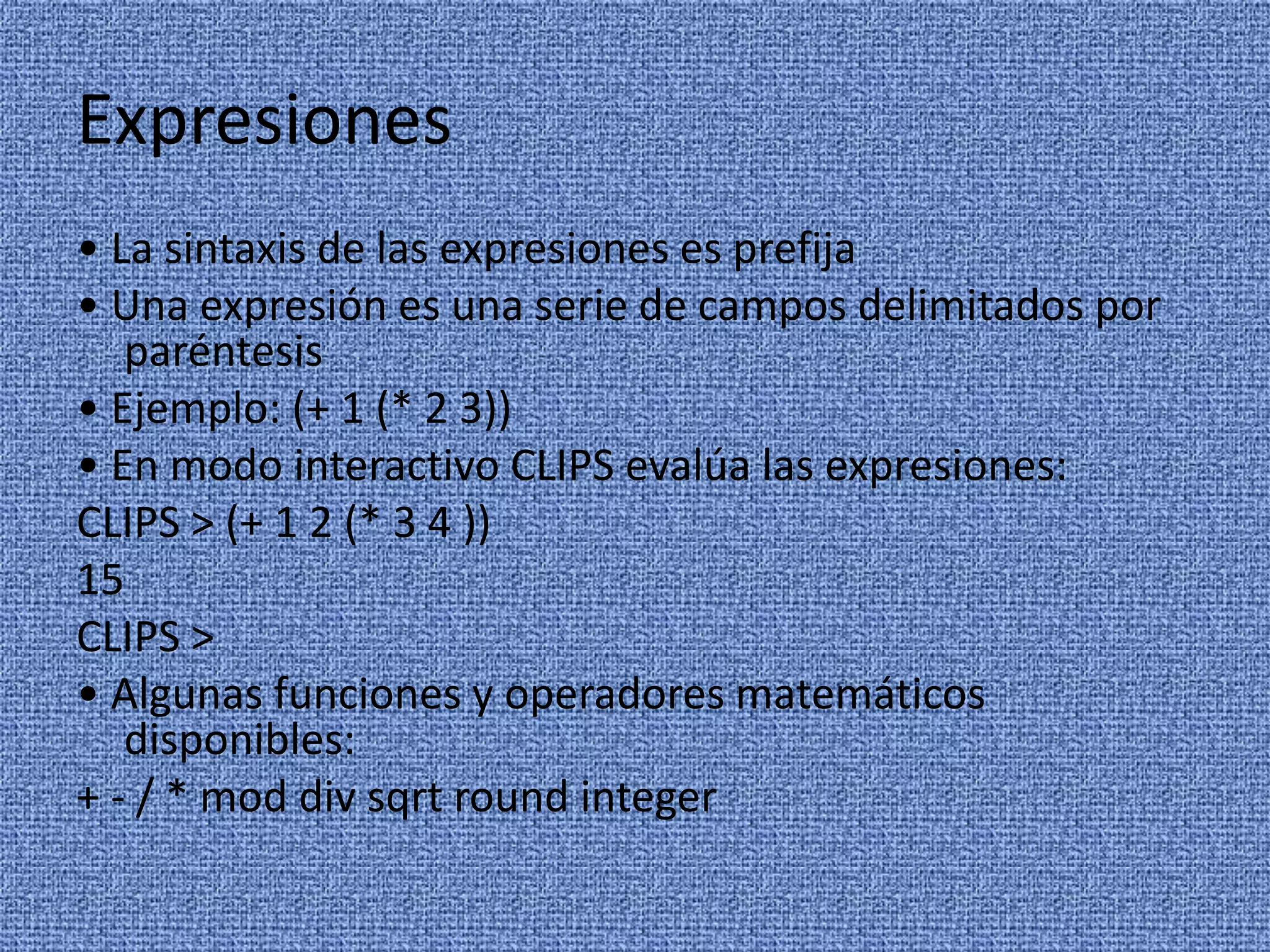 Expresiones
• La sintaxis de las expresiones es prefija
• Una expresión es una serie de campos delimitados por
   paréntesis
• Ejemplo: (+ 1 (* 2 3))
• En modo interactivo CLIPS evalúa las expresiones:
CLIPS > (+ 1 2 (* 3 4 ))
15
CLIPS >
• Algunas funciones y operadores matemáticos
   disponibles:
+ - / * mod div sqrt round integer
 
