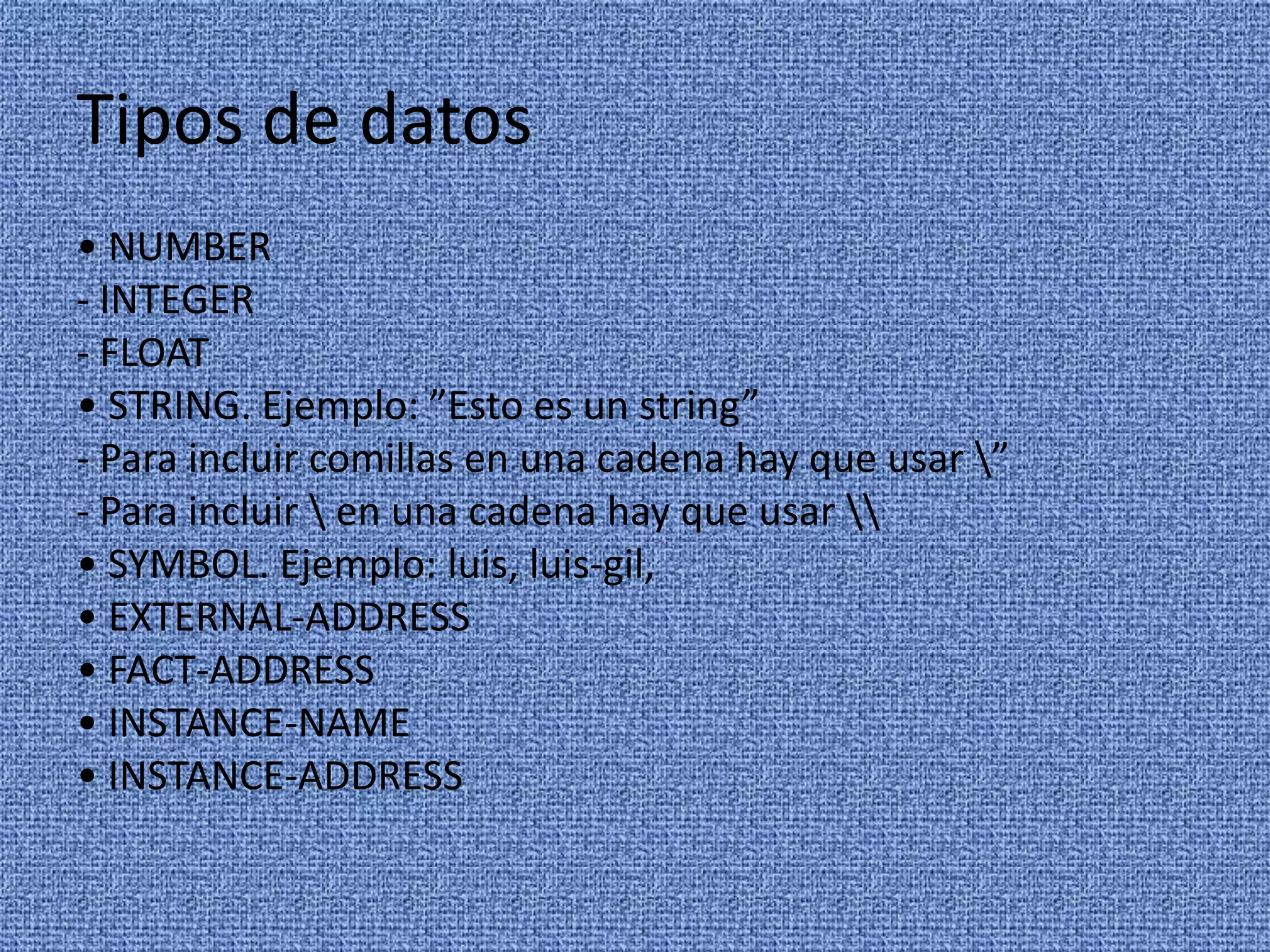 Tipos de datos
• NUMBER
- INTEGER
- FLOAT
• STRING. Ejemplo: ”Esto es un string”
- Para incluir comillas en una cadena hay que usar ”
- Para incluir  en una cadena hay que usar 
• SYMBOL. Ejemplo: luis, luis-gil,
• EXTERNAL-ADDRESS
• FACT-ADDRESS
• INSTANCE-NAME
• INSTANCE-ADDRESS
 