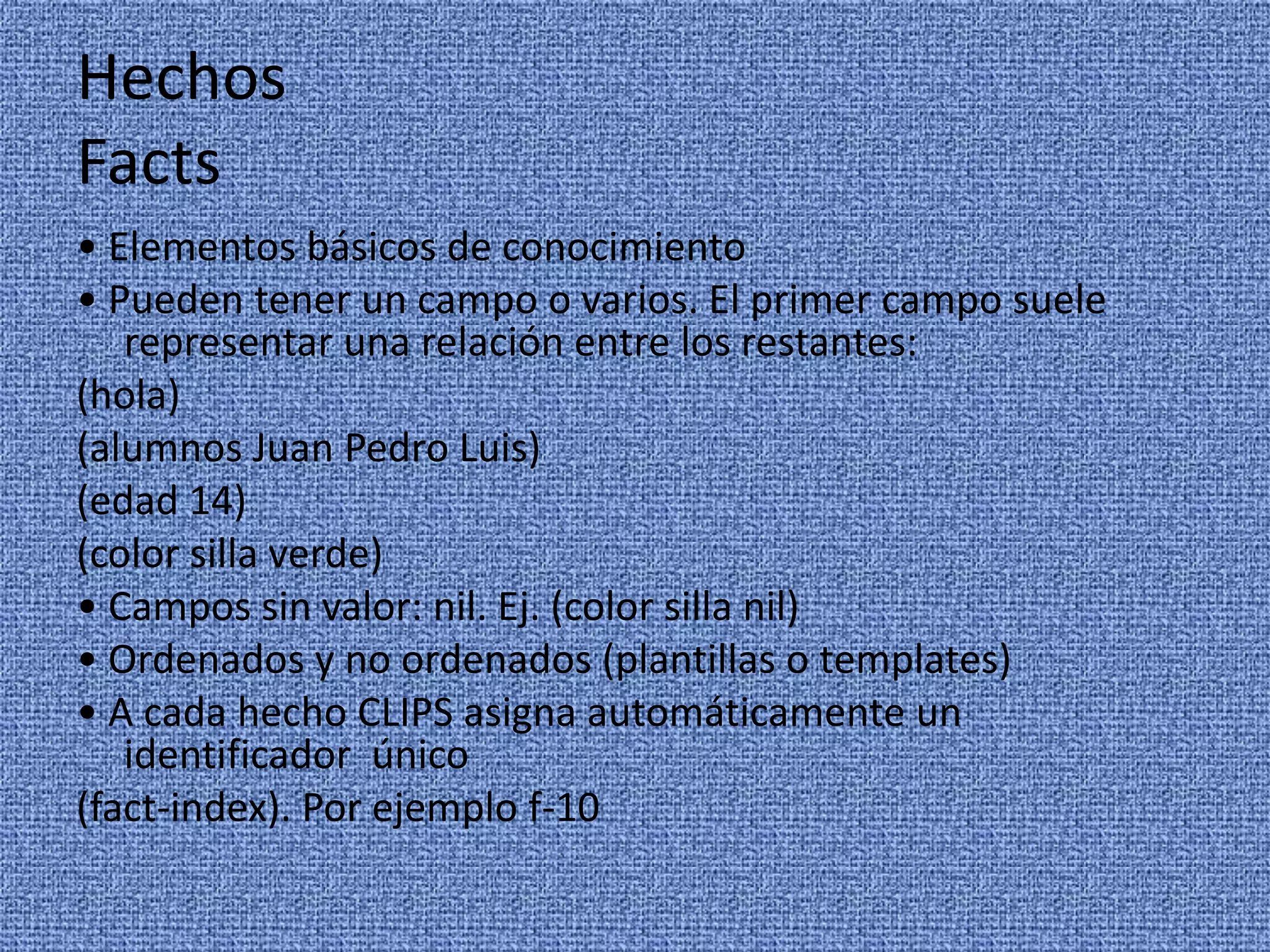 Hechos
Facts
• Elementos básicos de conocimiento
• Pueden tener un campo o varios. El primer campo suele
   representar una relación entre los restantes:
(hola)
(alumnos Juan Pedro Luis)
(edad 14)
(color silla verde)
• Campos sin valor: nil. Ej. (color silla nil)
• Ordenados y no ordenados (plantillas o templates)
• A cada hecho CLIPS asigna automáticamente un
   identificador único
(fact-index). Por ejemplo f-10
 