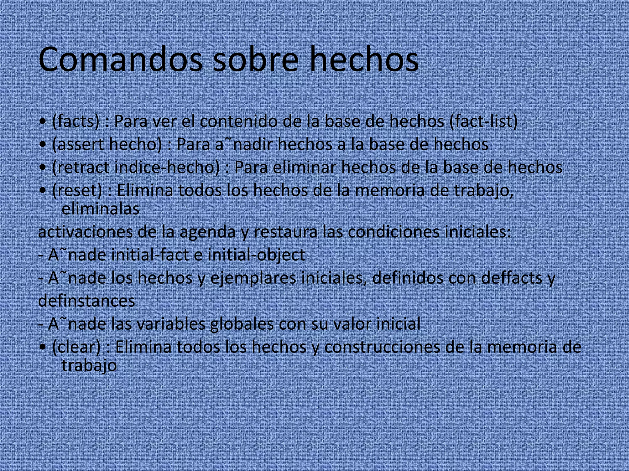 Comandos sobre hechos
• (facts) : Para ver el contenido de la base de hechos (fact-list)
• (assert hecho) : Para a˜nadir hechos a la base de hechos
• (retract indice-hecho) : Para eliminar hechos de la base de hechos
• (reset) : Elimina todos los hechos de la memoria de trabajo,
    eliminalas
activaciones de la agenda y restaura las condiciones iniciales:
- A˜nade initial-fact e initial-object
- A˜nade los hechos y ejemplares iniciales, definidos con deffacts y
definstances
- A˜nade las variables globales con su valor inicial
• (clear) : Elimina todos los hechos y construcciones de la memoria de
    trabajo
 