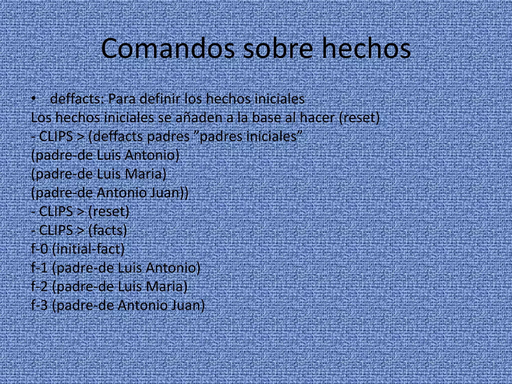 Comandos sobre hechos
• deffacts: Para definir los hechos iniciales
Los hechos iniciales se añaden a la base al hacer (reset)
- CLIPS > (deffacts padres ”padres iniciales”
(padre-de Luis Antonio)
(padre-de Luis Maria)
(padre-de Antonio Juan))
- CLIPS > (reset)
- CLIPS > (facts)
f-0 (initial-fact)
f-1 (padre-de Luis Antonio)
f-2 (padre-de Luis Maria)
f-3 (padre-de Antonio Juan)
 