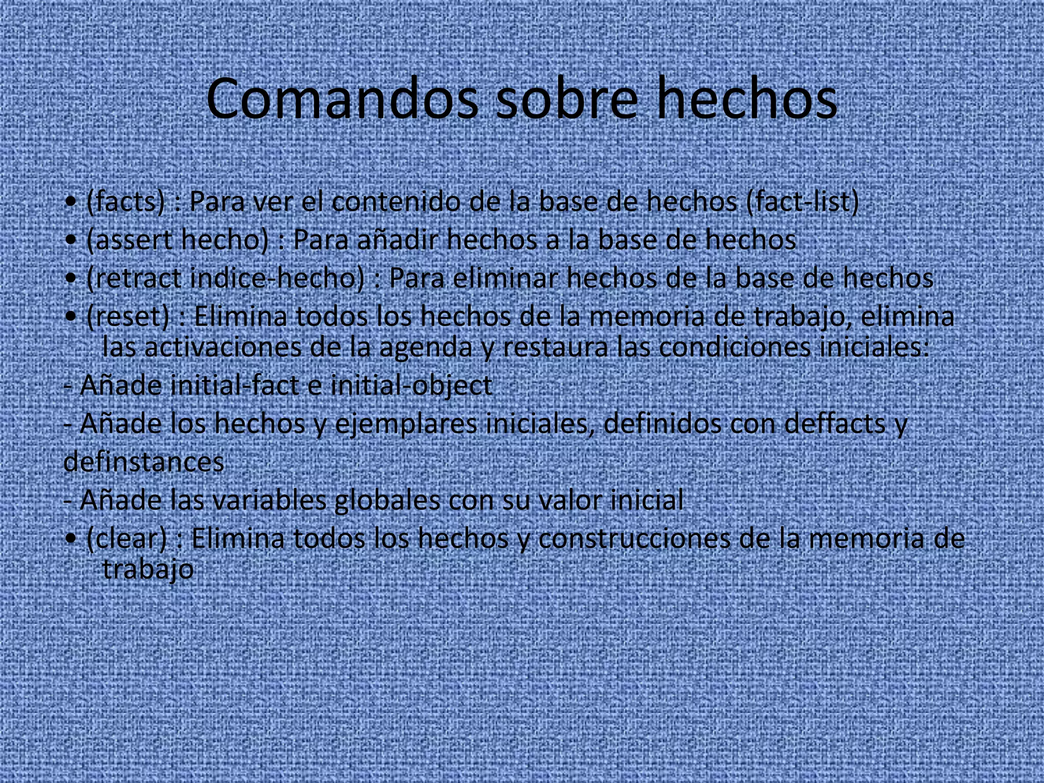 Comandos sobre hechos
• (facts) : Para ver el contenido de la base de hechos (fact-list)
• (assert hecho) : Para añadir hechos a la base de hechos
• (retract indice-hecho) : Para eliminar hechos de la base de hechos
• (reset) : Elimina todos los hechos de la memoria de trabajo, elimina
    las activaciones de la agenda y restaura las condiciones iniciales:
- Añade initial-fact e initial-object
- Añade los hechos y ejemplares iniciales, definidos con deffacts y
definstances
- Añade las variables globales con su valor inicial
• (clear) : Elimina todos los hechos y construcciones de la memoria de
    trabajo
 