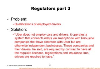 Regulators part 3
• Problem:
• Qualifications of employed drivers
• Solution:
• “Uber does not employ cars and drivers; it operates a
system that connects riders via smartphone with limousine
companies that have contracts with Uber but are
otherwise independent businesses. Those companies and
their drivers, he said, are required by contract to have all
the requisite licenses, registrations and insurance limo
drivers are required to have.”
10
http://www.washingtonpost.com/blogs/mike-debonis/post/uber-car-service-runs-afoul-of-dc-taxi-commission/2012/01/11/gIQAxH3UrP_blog.html
© Jukka Ala-Mutka / jukkaam.com / @jukkaam
 
