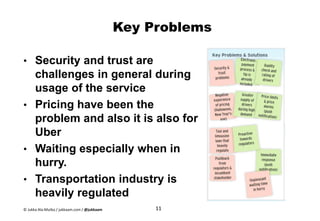 Key Problems
• Security and trust are
challenges in general during
usage of the service
• Pricing have been the
problem and also it is also for
Uber
• Waiting especially when in
hurry.
• Transportation industry is
heavily regulated
11© Jukka Ala-Mutka / jukkaam.com / @jukkaam
 