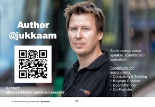 Author
@jukkaam
29
Contact:
https://jukkaam.com/businesscard
Serial entrepreneur,
speaker, scientist and
consultant
Contact me for
assignments:
• Consulting & Training
• Keynote Speaker
• Board Member
• Co-Founder
© Jukka Ala-Mutka / jukkaam.com / @jukkaam
 