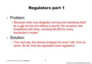 Regulators part 1
• Problem:
• “Because Uber was allegedly running and marketing itself
as a cab service but without a permit, the company was
threatened with fines, including $5,000 for every
transaction it made.”
• Solution:
• “The next day, the startup dropped the word “cab” from its
name. So far, that has appeased local regulators.”
8
http://fortune.com/2012/02/02/the-trials-of-uber/
© Jukka Ala-Mutka / jukkaam.com / @jukkaam
 
