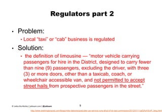 Regulators part 2
• Problem:
• Local “taxi” or “cab” business is regulated
• Solution:
• the definition of limousine — “motor vehicle carrying
passengers for hire in the District, designed to carry fewer
than nine (9) passengers, excluding the driver, with three
(3) or more doors, other than a taxicab, coach, or
wheelchair accessible van, and not permitted to accept
street hails from prospective passengers in the street.”
9
http://www.washingtonpost.com/blogs/mike-debonis/post/uber-car-service-runs-afoul-of-dc-taxi-commission/2012/01/11/gIQAxH3UrP_blog.html
© Jukka Ala-Mutka / jukkaam.com / @jukkaam
 