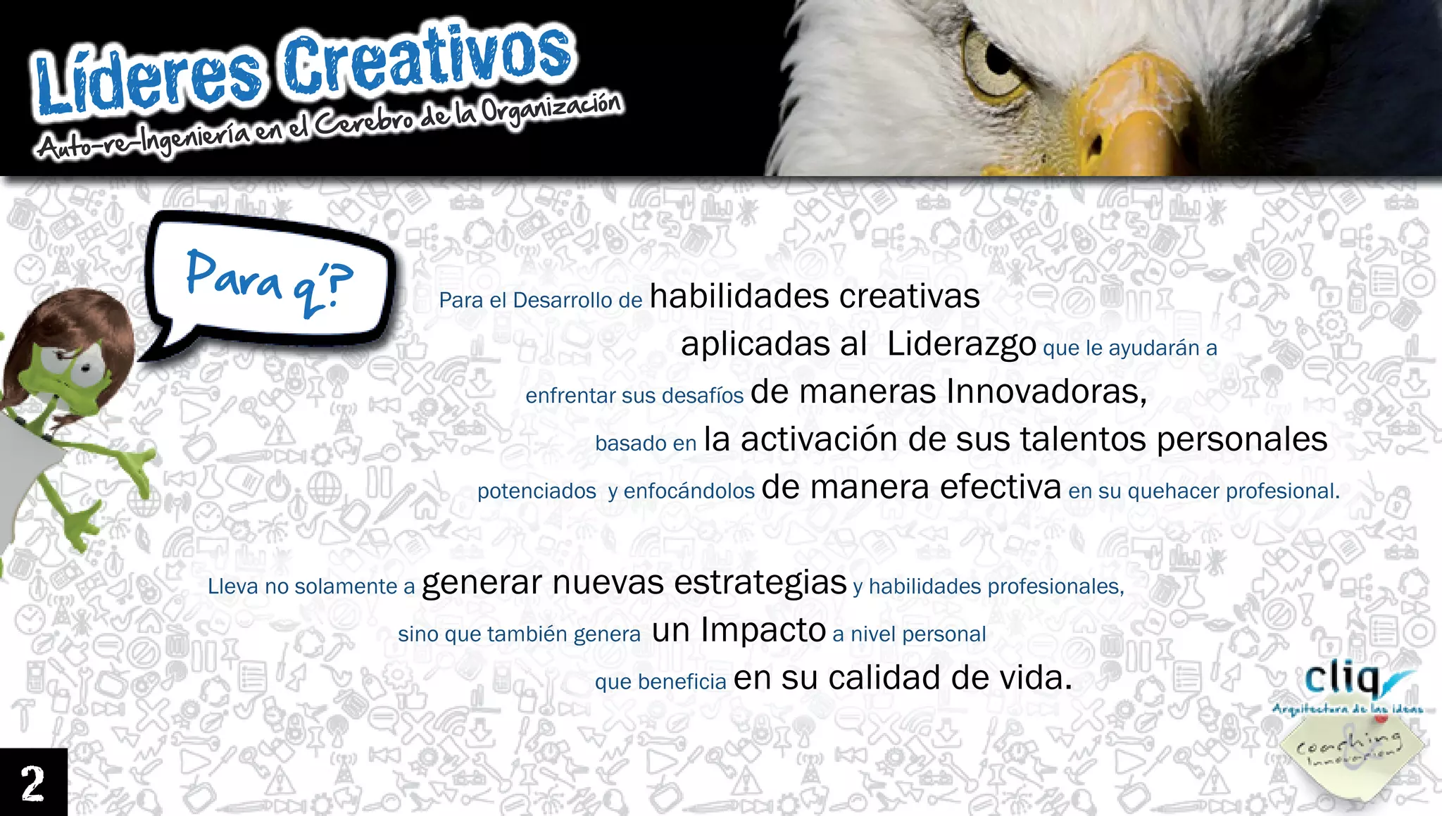 LíderesCreativos
Auto-re-IngenieríaenelCerebrodelaOrganización
2
ParaelDesarrollodehabilidadescreativas
aplicadasalLiderazgoqueleayudarána
enfrentarsusdesafíosdemanerasInnovadoras,
basadoenlaactivacióndesustalentospersonales
potenciadosyenfocándolosdemaneraefectivaensuquehacerprofesional.
Llevanosolamenteagenerarnuevasestrategiasyhabilidadesprofesionales,
sinoquetambiéngenerasinoquetambiéngeneraunImpactoanivelpersonal
quebeneficiaensucalidaddevida.
Paraq’?
 
