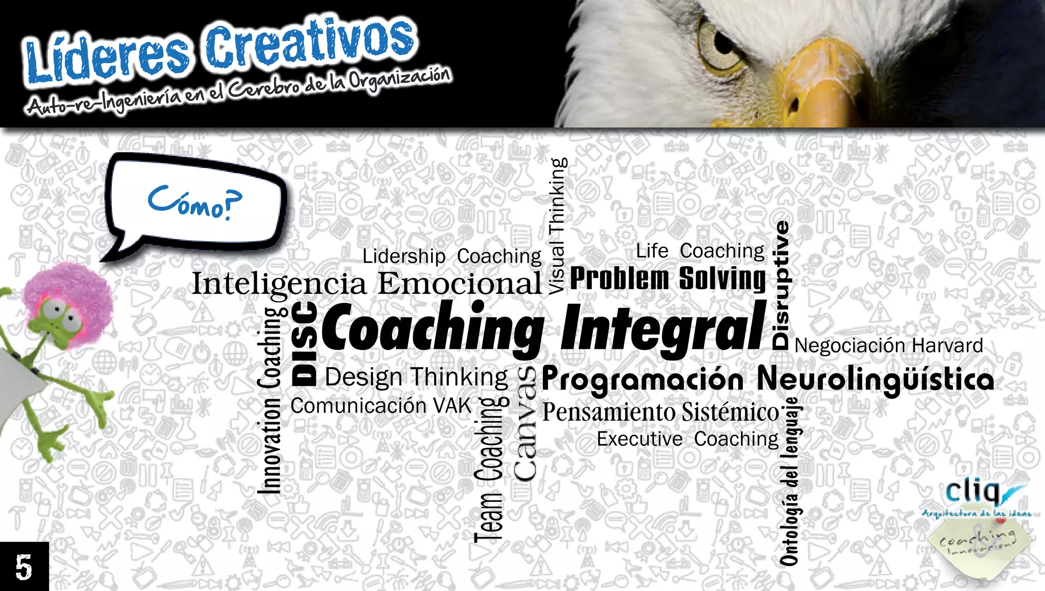 LíderesCreativos
Auto-re-IngenieríaenelCerebrodelaOrganización
5 VisualThinking
DesignThinking
DISC
ProblemSolving
Disruptive
NegociaciónHarvard
ComunicaciónVAK
InnovationCoaching
TeamCoaching
ExecutiveCoaching
Ontologíadellenguaje
LidershipCoaching LifeCoaching
PensamientoSistémico
CoachingIntegral
InteligenciaEmocional
Cómo?
 