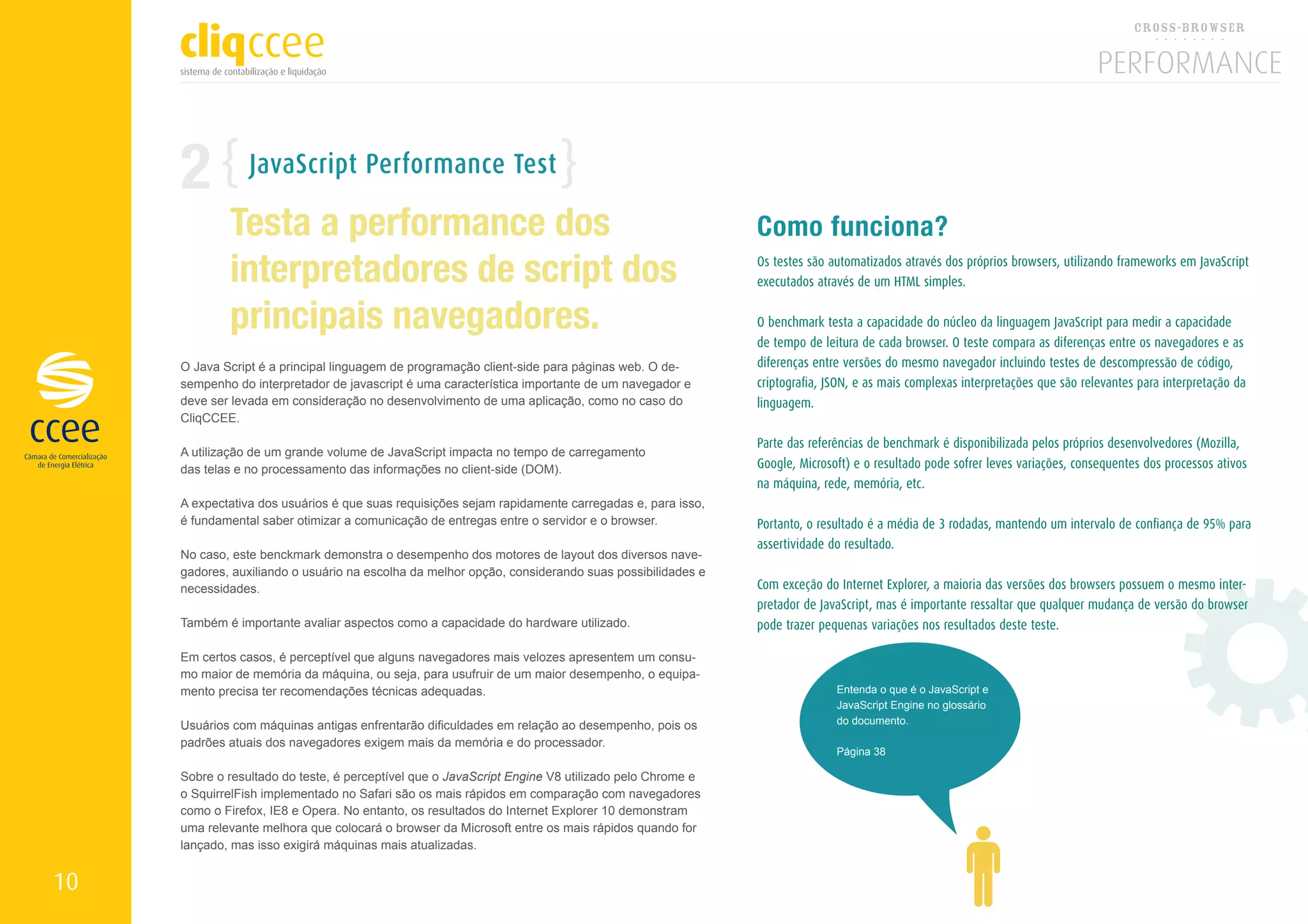 2           JavaScript Performance Test

             Testa a performance dos                                                                Como funciona?
             interpretadores de script dos                                                          Os testes são automatizados através dos próprios browsers, utilizando frameworks em JavaScript
                                                                                                    executados através de um HTML simples.


             principais navegadores.                                                                O benchmark testa a capacidade do núcleo da linguagem JavaScript para medir a capacidade
                                                                                                    de tempo de leitura de cada browser. O teste compara as diferenças entre os navegadores e as
     O Java Script é a principal linguagem de programação client-side para páginas web. O de-       diferenças entre versões do mesmo navegador incluindo testes de descompressão de código,
     sempenho do interpretador de javascript é uma característica importante de um navegador e      criptografia, JSON, e as mais complexas interpretações que são relevantes para interpretação da
     deve ser levada em consideração no desenvolvimento de uma aplicação, como no caso do           linguagem.
     CliqCCEE.

                                                                                                    Parte das referências de benchmark é disponibilizada pelos próprios desenvolvedores (Mozilla,
     A utilização de um grande volume de JavaScript impacta no tempo de carregamento
     das telas e no processamento das informações no client-side (DOM).                             Google, Microsoft) e o resultado pode sofrer leves variações, consequentes dos processos ativos
                                                                                                    na máquina, rede, memória, etc.
     A expectativa dos usuários é que suas requisições sejam rapidamente carregadas e, para isso,
     é fundamental saber otimizar a comunicação de entregas entre o servidor e o browser.           Portanto, o resultado é a média de 3 rodadas, mantendo um intervalo de confiança de 95% para
                                                                                                    assertividade do resultado.
     No caso, este benckmark demonstra o desempenho dos motores de layout dos diversos nave-
     gadores, auxiliando o usuário na escolha da melhor opção, considerando suas possibilidades e
     necessidades.                                                                                  Com exceção do Internet Explorer, a maioria das versões dos browsers possuem o mesmo inter-
                                                                                                    pretador de JavaScript, mas é importante ressaltar que qualquer mudança de versão do browser
     Também é importante avaliar aspectos como a capacidade do hardware utilizado.                  pode trazer pequenas variações nos resultados deste teste.

     Em certos casos, é perceptível que alguns navegadores mais velozes apresentem um consu-
     mo maior de memória da máquina, ou seja, para usufruir de um maior desempenho, o equipa-
     mento precisa ter recomendações técnicas adequadas.                                                           Entenda o que é o JavaScript e
                                                                                                                   JavaScript Engine no glossário
     Usuários com máquinas antigas enfrentarão dificuldades em relação ao desempenho, pois os                      do documento.

     padrões atuais dos navegadores exigem mais da memória e do processador.
                                                                                                                   Página 38

     Sobre o resultado do teste, é perceptível que o JavaScript Engine V8 utilizado pelo Chrome e
     o SquirrelFish implementado no Safari são os mais rápidos em comparação com navegadores
     como o Firefox, IE8 e Opera. No entanto, os resultados do Internet Explorer 10 demonstram
     uma relevante melhora que colocará o browser da Microsoft entre os mais rápidos quando for
     lançado, mas isso exigirá máquinas mais atualizadas.


10
 