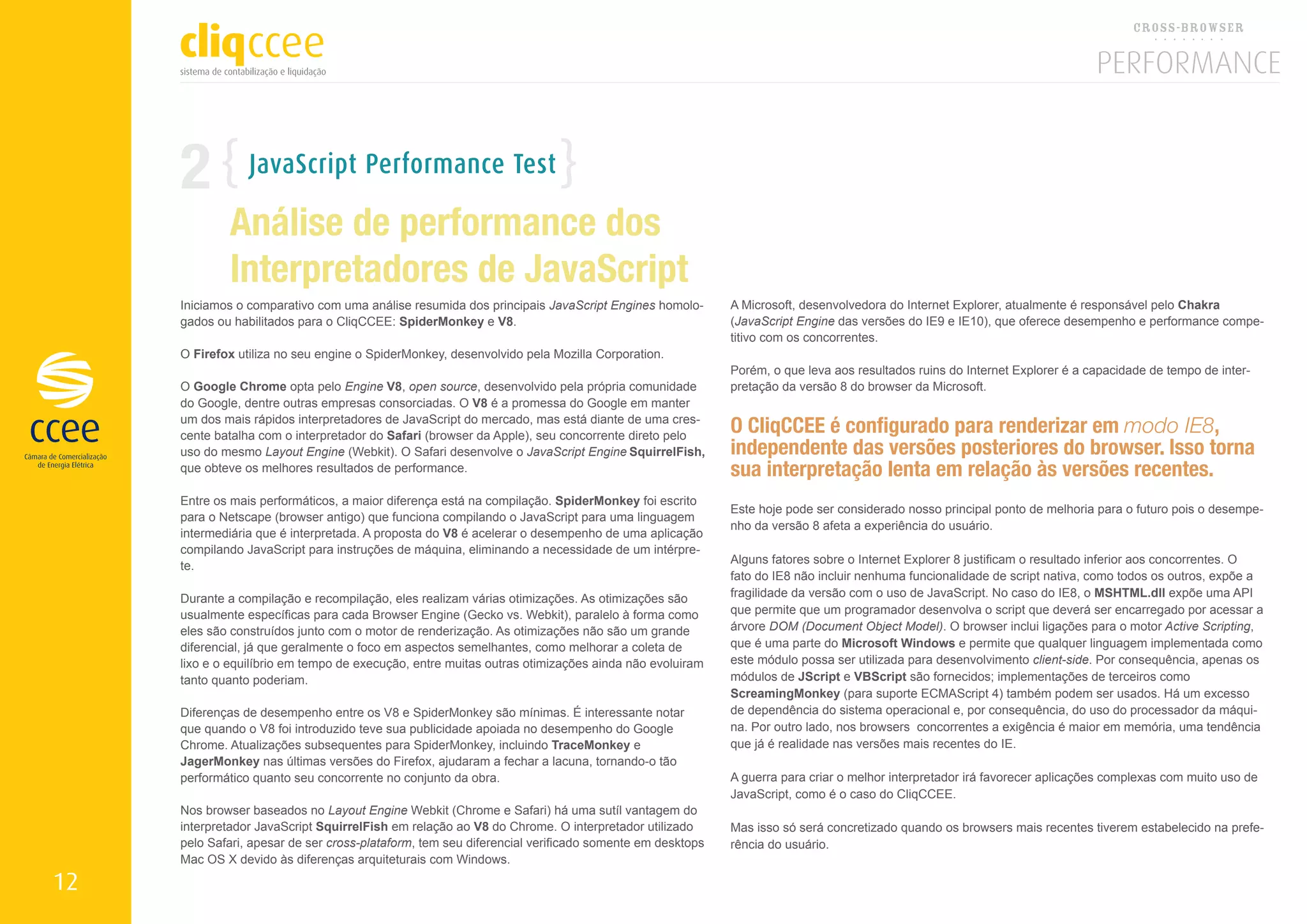 2           JavaScript Performance Test

             Análise de performance dos
             Interpretadores de JavaScript
     Iniciamos o comparativo com uma análise resumida dos principais JavaScript Engines homolo-       A Microsoft, desenvolvedora do Internet Explorer, atualmente é responsável pelo Chakra
     gados ou habilitados para o CliqCCEE: SpiderMonkey e V8.                                         (JavaScript Engine das versões do IE9 e IE10), que oferece desempenho e performance compe-
                                                                                                      titivo com os concorrentes.
     O Firefox utiliza no seu engine o SpiderMonkey, desenvolvido pela Mozilla Corporation.
                                                                                                      Porém, o que leva aos resultados ruins do Internet Explorer é a capacidade de tempo de inter-
     O Google Chrome opta pelo Engine V8, open source, desenvolvido pela própria comunidade           pretação da versão 8 do browser da Microsoft.
     do Google, dentre outras empresas consorciadas. O V8 é a promessa do Google em manter
     um dos mais rápidos interpretadores de JavaScript do mercado, mas está diante de uma cres-
     cente batalha com o interpretador do Safari (browser da Apple), seu concorrente direto pelo
                                                                                                      O CliqCCEE é configurado para renderizar em modo IE8,
     uso do mesmo Layout Engine (Webkit). O Safari desenvolve o JavaScript Engine SquirrelFish,       independente das versões posteriores do browser. Isso torna
     que obteve os melhores resultados de performance.                                                sua interpretação lenta em relação às versões recentes.
     Entre os mais performáticos, a maior diferença está na compilação. SpiderMonkey foi escrito
                                                                                                      Este hoje pode ser considerado nosso principal ponto de melhoria para o futuro pois o desempe-
     para o Netscape (browser antigo) que funciona compilando o JavaScript para uma linguagem
                                                                                                      nho da versão 8 afeta a experiência do usuário.
     intermediária que é interpretada. A proposta do V8 é acelerar o desempenho de uma aplicação
     compilando JavaScript para instruções de máquina, eliminando a necessidade de um intérpre-
                                                                                                      Alguns fatores sobre o Internet Explorer 8 justificam o resultado inferior aos concorrentes. O
     te.
                                                                                                      fato do IE8 não incluir nenhuma funcionalidade de script nativa, como todos os outros, expõe a
     Durante a compilação e recompilação, eles realizam várias otimizações. As otimizações são        fragilidade da versão com o uso de JavaScript. No caso do IE8, o MSHTML.dll expõe uma API
     usualmente específicas para cada Browser Engine (Gecko vs. Webkit), paralelo à forma como        que permite que um programador desenvolva o script que deverá ser encarregado por acessar a
     eles são construídos junto com o motor de renderização. As otimizações não são um grande         árvore DOM (Document Object Model). O browser inclui ligações para o motor Active Scripting,
     diferencial, já que geralmente o foco em aspectos semelhantes, como melhorar a coleta de         que é uma parte do Microsoft Windows e permite que qualquer linguagem implementada como
     lixo e o equilíbrio em tempo de execução, entre muitas outras otimizações ainda não evoluiram    este módulo possa ser utilizada para desenvolvimento client-side. Por consequência, apenas os
     tanto quanto poderiam.                                                                           módulos de JScript e VBScript são fornecidos; implementações de terceiros como
                                                                                                      ScreamingMonkey (para suporte ECMAScript 4) também podem ser usados​​ Há um excesso
                                                                                                                                                                                      .
     Diferenças de desempenho entre os V8 e SpiderMonkey são mínimas. É interessante notar            de dependência do sistema operacional e, por consequência, do uso do processador da máqui-
     que quando o V8 foi introduzido teve sua publicidade apoiada no desempenho do Google             na. Por outro lado, nos browsers concorrentes a exigência é maior em memória, uma tendência
     Chrome. Atualizações subsequentes para SpiderMonkey, incluindo TraceMonkey e                     que já é realidade nas versões mais recentes do IE.
     JagerMonkey nas últimas versões do Firefox, ajudaram a fechar a lacuna, tornando-o tão
     performático quanto seu concorrente no conjunto da obra.                                         A guerra para criar o melhor interpretador irá favorecer aplicações complexas com muito uso de
                                                                                                      JavaScript, como é o caso do CliqCCEE.
     Nos browser baseados no Layout Engine Webkit (Chrome e Safari) há uma sutíl vantagem do
     interpretador JavaScript SquirrelFish em relação ao V8 do Chrome. O interpretador utilizado      Mas isso só será concretizado quando os browsers mais recentes tiverem estabelecido na prefe-
     pelo Safari, apesar de ser cross-plataform, tem seu diferencial verificado somente em desktops   rência do usuário.
     Mac OS X devido às diferenças arquiteturais com Windows.

12
 
