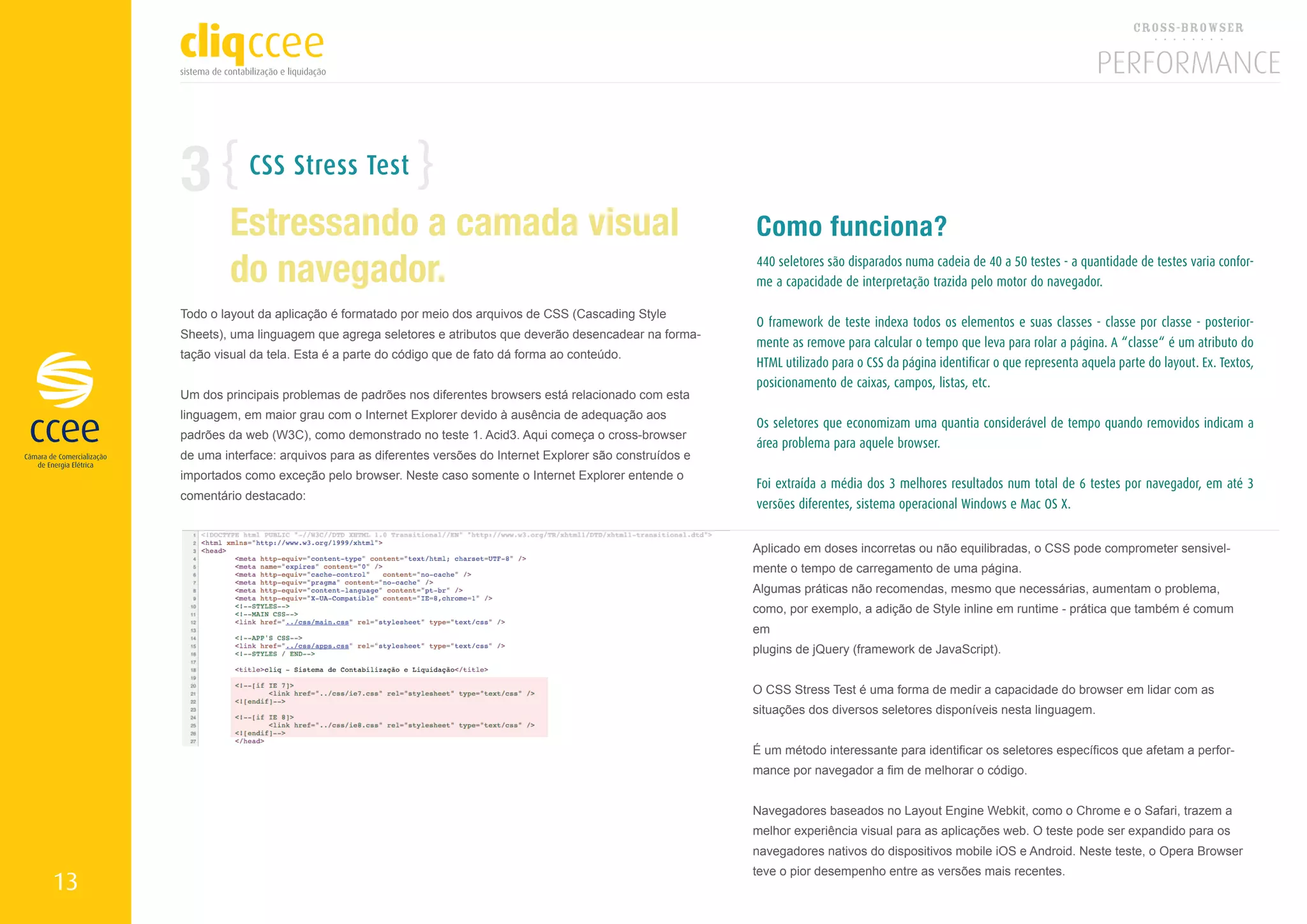3           CSS Stress Test

             Estressando a camada visual                                                            Como funciona?
             do navegador.                                                                          440 seletores são disparados numa cadeia de 40 a 50 testes - a quantidade de testes varia confor-
                                                                                                    me a capacidade de interpretação trazida pelo motor do navegador.

     Todo o layout da aplicação é formatado por meio dos arquivos de CSS (Cascading Style
                                                                                                    O framework de teste indexa todos os elementos e suas classes - classe por classe - posterior-
     Sheets), uma linguagem que agrega seletores e atributos que deverão desencadear na forma-
                                                                                                    mente as remove para calcular o tempo que leva para rolar a página. A “classe“ é um atributo do
     tação visual da tela. Esta é a parte do código que de fato dá forma ao conteúdo.
                                                                                                    HTML utilizado para o CSS da página identificar o que representa aquela parte do layout. Ex. Textos,
                                                                                                    posicionamento de caixas, campos, listas, etc.
     Um dos principais problemas de padrões nos diferentes browsers está relacionado com esta
     linguagem, em maior grau com o Internet Explorer devido à ausência de adequação aos
                                                                                                    Os seletores que economizam uma quantia considerável de tempo quando removidos indicam a
     padrões da web (W3C), como demonstrado no teste 1. Acid3. Aqui começa o cross-browser
                                                                                                    área problema para aquele browser.
     de uma interface: arquivos para as diferentes versões do Internet Explorer são construídos e
     importados como exceção pelo browser. Neste caso somente o Internet Explorer entende o
                                                                                                    Foi extraída a média dos 3 melhores resultados num total de 6 testes por navegador, em até 3
     comentário destacado:
                                                                                                    versões diferentes, sistema operacional Windows e Mac OS X.


                                                                                                    Aplicado em doses incorretas ou não equilibradas, o CSS pode comprometer sensivel-
                                                                                                    mente o tempo de carregamento de uma página.
                                                                                                    Algumas práticas não recomendas, mesmo que necessárias, aumentam o problema,
                                                                                                    como, por exemplo, a adição de Style inline em runtime - prática que também é comum
                                                                                                    em
                                                                                                    plugins de jQuery (framework de JavaScript).


                                                                                                    O CSS Stress Test é uma forma de medir a capacidade do browser em lidar com as
                                                                                                    situações dos diversos seletores disponíveis nesta linguagem.


                                                                                                    É um método interessante para identificar os seletores específicos que afetam a perfor-
                                                                                                    mance por navegador a fim de melhorar o código.


                                                                                                    Navegadores baseados no Layout Engine Webkit, como o Chrome e o Safari, trazem a
                                                                                                    melhor experiência visual para as aplicações web. O teste pode ser expandido para os
                                                                                                    navegadores nativos do dispositivos mobile iOS e Android. Neste teste, o Opera Browser
                                                                                                    teve o pior desempenho entre as versões mais recentes.
13
 
