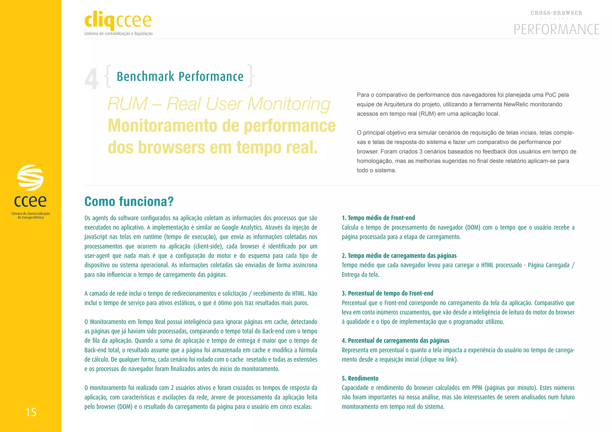 4            Benchmark Performance

              RUM – Real User Monitoring
                                                                                                              Para o comparativo de performance dos navegadores foi planejada uma PoC pela
                                                                                                              equipe de Arquitetura do projeto, utilizando a ferramenta NewRelic monitorando
                                                                                                              acessos em tempo real (RUM) em uma aplicação local.

              Monitoramento de performance                                                                    O principal objetivo era simular cenários de requisição de telas inciais, telas comple-


              dos browsers em tempo real.
                                                                                                              xas e telas de resposta do sistema e fazer um comparativo de performance por
                                                                                                              browser. Foram criados 3 cenários baseados no feedback dos usuários em tempo de
                                                                                                              homologação, mas as melhorias sugeridas no final deste relatório aplicam-se para
                                                                                                              todo o sistema.




     Como funciona?
     Os agents do software configurados na aplicação coletam as informações dos processos que são       1. Tempo médio de Front-end
     executados no aplicativo. A implementação é similar ao Google Analytics. Através da injeção de     Calcula o tempo de processamento do navegador (DOM) com o tempo que o usuário recebe a
     JavaScript nas telas em runtime (tempo de execução), que envia as informações coletadas nos        página processada para a etapa de carregamento.
     processamentos que ocorrem na aplicação (client-side), cada browser é identificado por um
     user-agent que nada mais é que a configuração do motor e do esquema para cada tipo de              2. Tempo médio de carregamento das páginas
     dispositivo ou sistema operacional. As informações coletadas são enviadas de forma assíncrona      Tempo médio que cada navegador levou para carregar o HTML processado - Página Carregada /
     para não influenciar o tempo de carregamento das páginas.                                          Entrega da tela.

     A camada de rede inclui o tempo de redirecionamentos e solicitação / recebimento do HTML. Não      3. Percentual de tempo do Front-end
     inclui o tempo de serviço para ativos estáticos, o que é ótimo pois traz resultados mais puros.    Percentual que o Front-end corresponde no carregamento da tela da aplicação. Comparativo que
                                                                                                        leva em conta inúmeros cruzamentos, que vão desde a inteligência de leitura do motor do browser
     O Monitoramento em Tempo Real possui inteligência para ignorar páginas em cache, detectando        à qualidade e o tipo de implementação que o programador utilizou.
     as páginas que já haviam sido processadas, comparando o tempo total do Back-end com o tempo
     de fila da aplicação. Quando a soma de aplicação e tempo de entrega é maior que o tempo de         4. Percentual de carregamento das páginas
     Back-end total, o resultado assume que a página foi armazenada em cache e modifica a fórmula       Representa em percentual o quanto a tela impacta a experiência do usuário no tempo de carrega-
     de cálculo. De qualquer forma, cada cenário foi rodado com o cache resetado e todas as extensões   mento desde a requisição inicial (clique no link).
     e os processos do navegador foram finalizados antes do início do monitoramento.
                                                                                                        5. Rendimento
     O monitoramento foi realizado com 2 usuários ativos e foram cruzados os tempos de resposta da      Capacidade e rendimento do browser calculados em PPM (páginas por minuto). Estes números
     aplicação, com características e oscilações da rede, árvore de processamento da aplicação feita    não foram importantes na nossa análise, mas são interessantes de serem analisados num futuro
     pelo browser (DOM) e o resultado do carregamento da página para o usuário em cinco escalas:        monitoramento em tempo real do sistema.
15
 