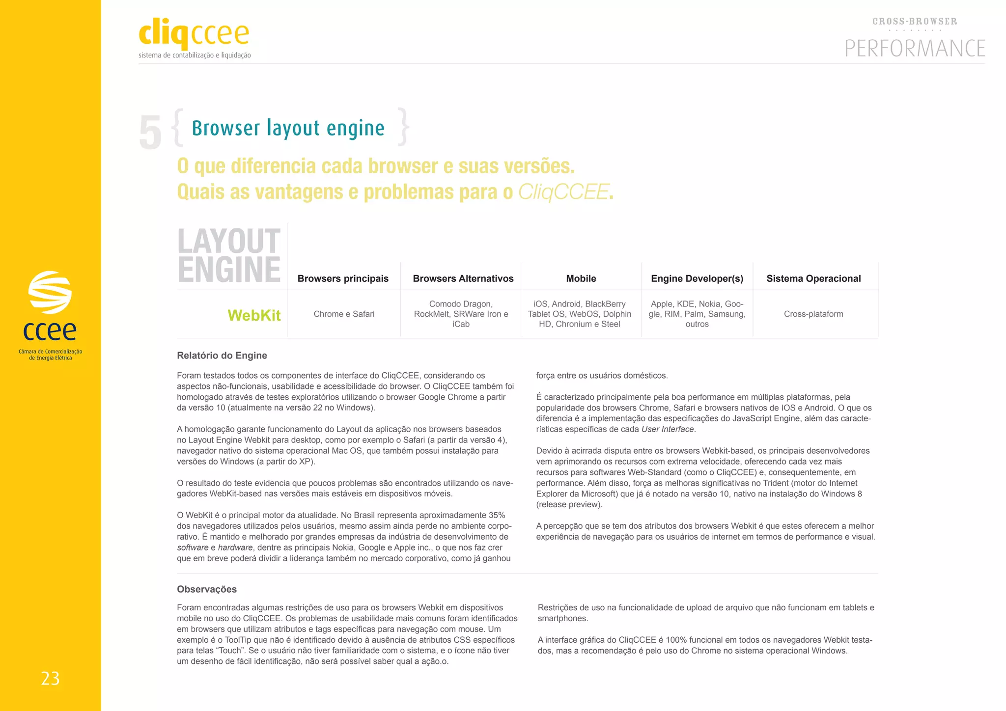 5      Browser layout engine
         O que diferencia cada browser e suas versões.
         Quais as vantagens e problemas para o CliqCCEE.

         LAYOUT
         ENGINE                          Browsers principais           Browsers Alternativos                    Mobile                 Engine Developer(s)           Sistema Operacional

                                                                           Comodo Dragon,               iOS, Android, BlackBerry      Apple, KDE, Nokia, Goo-
                      WebKit                 Chrome e Safari            RockMelt, SRWare Iron e
                                                                                  iCab
                                                                                                       Tablet OS, WebOS, Dolphin
                                                                                                          HD, Chronium e Steel
                                                                                                                                      gle, RIM, Palm, Samsung,
                                                                                                                                                outros
                                                                                                                                                                         Cross-plataform



         Relatório do Engine

         Foram testados todos os componentes de interface do CliqCCEE, considerando os                   força entre os usuários domésticos.
         aspectos não-funcionais, usabilidade e acessibilidade do browser. O CliqCCEE também foi
         homologado através de testes exploratórios utilizando o browser Google Chrome a partir          É caracterizado principalmente pela boa performance em múltiplas plataformas, pela
         da versão 10 (atualmente na versão 22 no Windows).                                              popularidade dos browsers Chrome, Safari e browsers nativos de IOS e Android. O que os
                                                                                                         diferencia é a implementação das especificações do JavaScript Engine, além das caracte-
         A homologação garante funcionamento do Layout da aplicação nos browsers baseados                rísticas específicas de cada User Interface.
         no Layout Engine Webkit para desktop, como por exemplo o Safari (a partir da versão 4),
         navegador nativo do sistema operacional Mac OS, que também possui instalação para               Devido à acirrada disputa entre os browsers Webkit-based, os principais desenvolvedores
         versões do Windows (a partir do XP).                                                            vem aprimorando os recursos com extrema velocidade, oferecendo cada vez mais
                                                                                                         recursos para softwares Web-Standard (como o CliqCCEE) e, consequentemente, em
         O resultado do teste evidencia que poucos problemas são encontrados utilizando os nave-         performance. Além disso, força as melhoras significativas no Trident (motor do Internet
         gadores WebKit-based nas versões mais estáveis em dispositivos móveis.                          Explorer da Microsoft) que já é notado na versão 10, nativo na instalação do Windows 8
                                                                                                         (release preview).
         O WebKit é o principal motor da atualidade. No Brasil representa aproximadamente 35%
         dos navegadores utilizados pelos usuários, mesmo assim ainda perde no ambiente corpo-           A percepção que se tem dos atributos dos browsers Webkit é que estes oferecem a melhor
         rativo. É mantido e melhorado por grandes empresas da indústria de desenvolvimento de           experiência de navegação para os usuários de internet em termos de performance e visual.
         software e hardware, dentre as principais Nokia, Google e Apple inc., o que nos faz crer
         que em breve poderá dividir a liderança também no mercado corporativo, como já ganhou


         Observações
         Foram encontradas algumas restrições de uso para os browsers Webkit em dispositivos             Restrições de uso na funcionalidade de upload de arquivo que não funcionam em tablets e
         mobile no uso do CliqCCEE. Os problemas de usabilidade mais comuns foram identificados          smartphones.
         em browsers que utilizam atributos e tags específicas para navegação com mouse. Um
         exemplo é o ToolTip que não é identificado devido à ausência de atributos CSS específicos       A interface gráfica do CliqCCEE é 100% funcional em todos os navegadores Webkit testa-
         para telas “Touch”. Se o usuário não tiver familiaridade com o sistema, e o ícone não tiver     dos, mas a recomendação é pelo uso do Chrome no sistema operacional Windows.
         um desenho de fácil identificação, não será possível saber qual a ação.o.

23
 