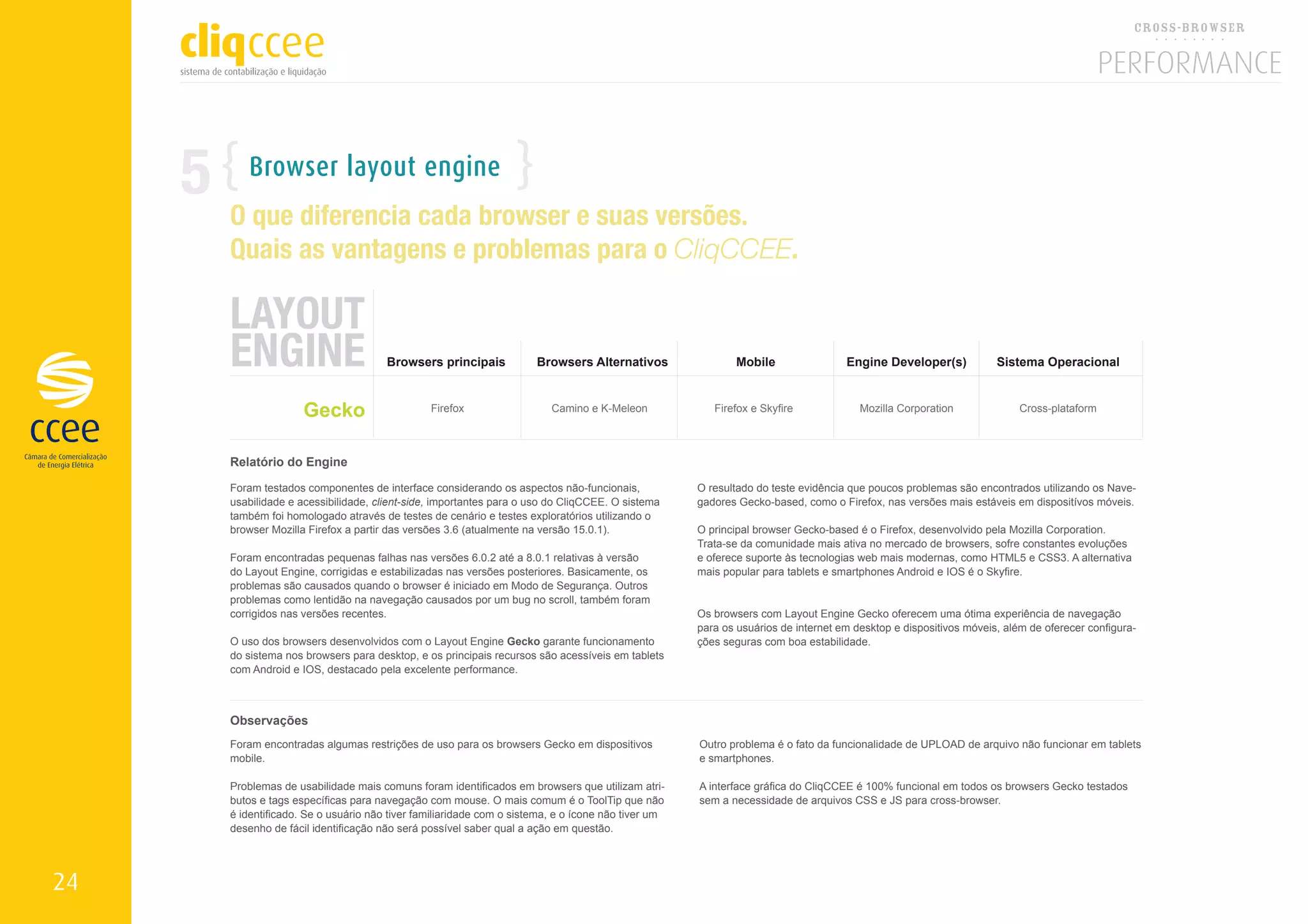 5      Browser layout engine
         O que diferencia cada browser e suas versões.
         Quais as vantagens e problemas para o CliqCCEE.

         LAYOUT
         ENGINE                          Browsers principais            Browsers Alternativos                Mobile                 Engine Developer(s)            Sistema Operacional



                        Gecko                     Firefox                  Camino e K-Meleon             Firefox e Skyfire             Mozilla Corporation              Cross-plataform



         Relatório do Engine

         Foram testados componentes de interface considerando os aspectos não-funcionais,             O resultado do teste evidência que poucos problemas são encontrados utilizando os Nave-
         usabilidade e acessibilidade, client-side, importantes para o uso do CliqCCEE. O sistema     gadores Gecko-based, como o Firefox, nas versões mais estáveis em dispositívos móveis.
         também foi homologado através de testes de cenário e testes exploratórios utilizando o
         browser Mozilla Firefox a partir das versões 3.6 (atualmente na versão 15.0.1).              O principal browser Gecko-based é o Firefox, desenvolvido pela Mozilla Corporation.
                                                                                                      Trata-se da comunidade mais ativa no mercado de browsers, sofre constantes evoluções
         Foram encontradas pequenas falhas nas versões 6.0.2 até a 8.0.1 relativas à versão           e oferece suporte às tecnologias web mais modernas, como HTML5 e CSS3. A alternativa
         do Layout Engine, corrigidas e estabilizadas nas versões posteriores. Basicamente, os        mais popular para tablets e smartphones Android e IOS é o Skyfire.
         problemas são causados quando o browser é iniciado em Modo de Segurança. Outros
         problemas como lentidão na navegação causados por um bug no scroll, também foram
         corrigidos nas versões recentes.                                                             Os browsers com Layout Engine Gecko oferecem uma ótima experiência de navegação
                                                                                                      para os usuários de internet em desktop e dispositivos móveis, além de oferecer configura-
         O uso dos browsers desenvolvidos com o Layout Engine Gecko garante funcionamento             ções seguras com boa estabilidade.
         do sistema nos browsers para desktop, e os principais recursos são acessíveis em tablets
         com Android e IOS, destacado pela excelente performance.



         Observações
         Foram encontradas algumas restrições de uso para os browsers Gecko em dispositivos           Outro problema é o fato da funcionalidade de UPLOAD de arquivo não funcionar em tablets
         mobile.                                                                                      e smartphones.

         Problemas de usabilidade mais comuns foram identificados em browsers que utilizam atri-      A interface gráfica do CliqCCEE é 100% funcional em todos os browsers Gecko testados
         butos e tags específicas para navegação com mouse. O mais comum é o ToolTip que não          sem a necessidade de arquivos CSS e JS para cross-browser.
         é identificado. Se o usuário não tiver familiaridade com o sistema, e o ícone não tiver um
         desenho de fácil identificação não será possível saber qual a ação em questão.




24
 