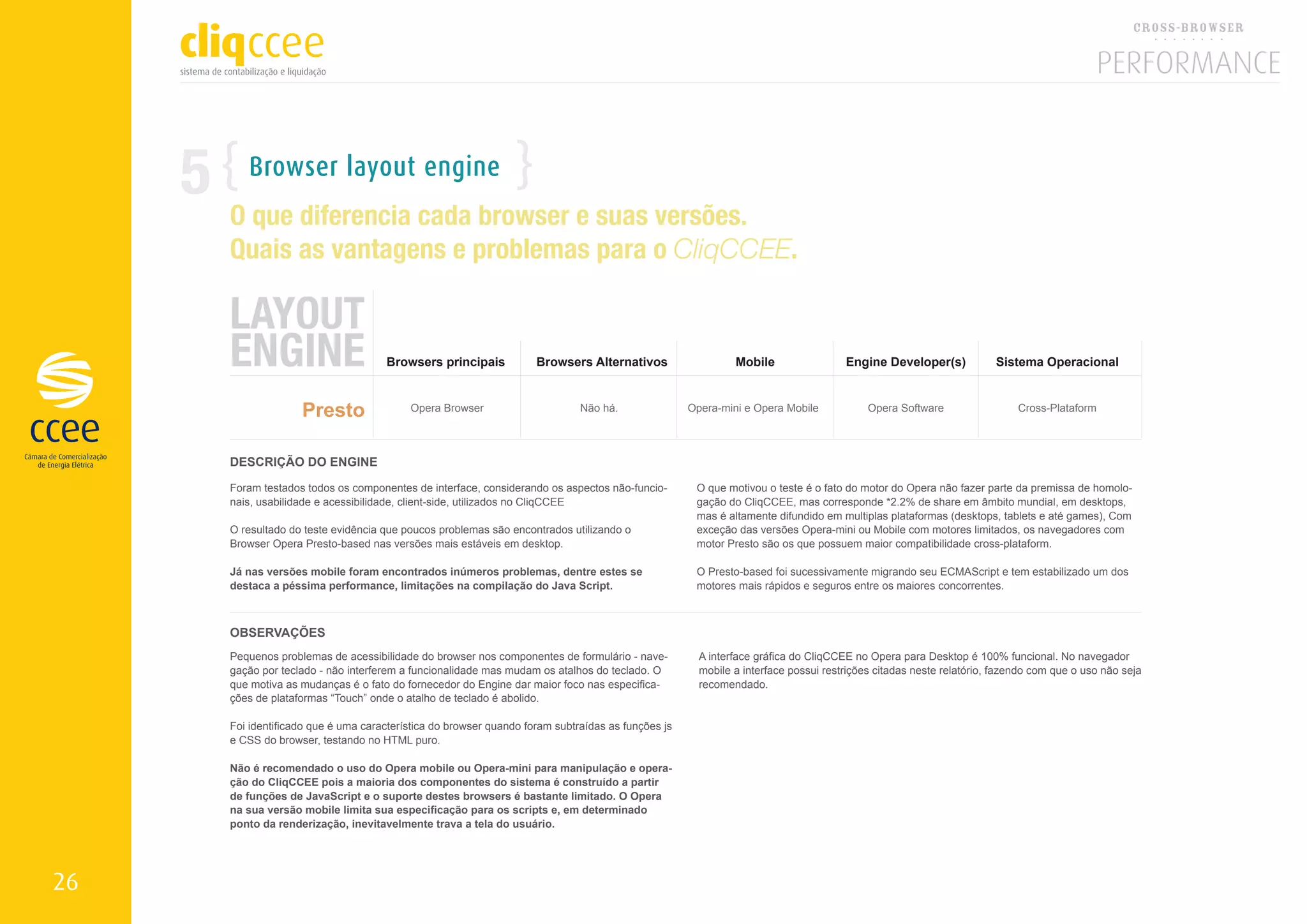5      Browser layout engine
         O que diferencia cada browser e suas versões.
         Quais as vantagens e problemas para o CliqCCEE.

         LAYOUT
         ENGINE                         Browsers principais            Browsers Alternativos                   Mobile                 Engine Developer(s)            Sistema Operacional



                       Presto                Opera Browser                      Não há.               Opera-mini e Opera Mobile            Opera Software                 Cross-Plataform



         DESCRIÇÃO DO ENGINE

         Foram testados todos os componentes de interface, considerando os aspectos não-funcio-        O que motivou o teste é o fato do motor do Opera não fazer parte da premissa de homolo-
         nais, usabilidade e acessibilidade, client-side, utilizados no CliqCCEE                       gação do CliqCCEE, mas corresponde *2.2% de share em âmbito mundial, em desktops,
                                                                                                       mas é altamente difundido em multiplas plataformas (desktops, tablets e até games), Com
         O resultado do teste evidência que poucos problemas são encontrados utilizando o              exceção das versões Opera-mini ou Mobile com motores limitados, os navegadores com
         Browser Opera Presto-based nas versões mais estáveis em desktop.                              motor Presto são os que possuem maior compatibilidade cross-plataform.

         Já nas versões mobile foram encontrados inúmeros problemas, dentre estes se                   O Presto-based foi sucessivamente migrando seu ECMAScript e tem estabilizado um dos
         destaca a péssima performance, limitações na compilação do Java Script.                       motores mais rápidos e seguros entre os maiores concorrentes.



         OBSERVAÇÕES
         Pequenos problemas de acessibilidade do browser nos componentes de formulário - nave-          A interface gráfica do CliqCCEE no Opera para Desktop é 100% funcional. No navegador
         gação por teclado - não interferem a funcionalidade mas mudam os atalhos do teclado. O         mobile a interface possui restrições citadas neste relatório, fazendo com que o uso não seja
         que motiva as mudanças é o fato do fornecedor do Engine dar maior foco nas especifica-         recomendado.
         ções de plataformas “Touch” onde o atalho de teclado é abolido.

         Foi identificado que é uma característica do browser quando foram subtraídas as funções js
         e CSS do browser, testando no HTML puro.

         Não é recomendado o uso do Opera mobile ou Opera-mini para manipulação e opera-
         ção do CliqCCEE pois a maioria dos componentes do sistema é construído a partir
         de funções de JavaScript e o suporte destes browsers é bastante limitado. O Opera
         na sua versão mobile limita sua especificação para os scripts e, em determinado
         ponto da renderização, inevitavelmente trava a tela do usuário.




26
 