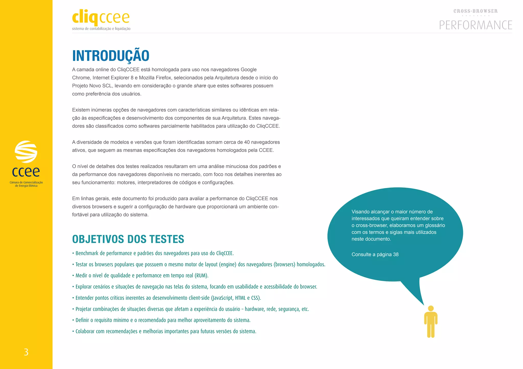 INTRODUÇÃO
    A camada online do CliqCCEE está homologada para uso nos navegadores Google
    Chrome, Internet Explorer 8 e Mozilla Firefox, selecionados pela Arquitetura desde o início do
    Projeto Novo SCL, levando em consideração o grande share que estes softwares possuem
    como preferência dos usuários.


    Existem inúmeras opções de navegadores com características similares ou idênticas em rela-
    ção às especificações e desenvolvimento dos componentes de sua Arquitetura. Estes navega-
    dores são classificados como softwares parcialmente habilitados para utilização do CliqCCEE.


    A diversidade de modelos e versões que foram identificadas somam cerca de 40 navegadores
    ativos, que seguem as mesmas especificações dos navegadores homologados pela CCEE.


    O nível de detalhes dos testes realizados resultaram em uma análise minuciosa dos padrões e
    da performance dos navegadores disponíveis no mercado, com foco nos detalhes inerentes ao
    seu funcionamento: motores, interpretadores de códigos e configurações.


    Em linhas gerais, este documento foi produzido para avaliar a performance do CliqCCEE nos
    diversos browsers e sugerir a configuração de hardware que proporcionará um ambiente con-
                                                                                                                             Visando alcançar o maior número de
    fortável para utilização do sistema.
                                                                                                                             interessados que queiram entender sobre
                                                                                                                             o cross-browser, elaboramos um glossário
                                                                                                                             com os termos e siglas mais utilizados
    OBJETIVOS DOS TESTES                                                                                                     neste documento.

    • Benchmark de performance e padrões dos navegadores para uso do CliqCCEE.                                               Consulte a página 38

    • Testar os browsers populares que possuem o mesmo motor de layout (engine) dos navegadores (browsers) homologados.

    • Medir o nível de qualidade e performance em tempo real (RUM).

    • Explorar cenários e situações de navegação nas telas do sistema, focando em usabilidade e acessibilidade do browser.

    • Entender pontos críticos inerentes ao desenvolvimento client-side (JavaScript, HTML e CSS).

    • Projetar combinações de situações diversas que afetam a experiência do usuário – hardware, rede, segurança, etc.

    • Definir o requisito mínimo e o recomendado para melhor aproveitamento do sistema.

    • Colaborar com recomendações e melhorias importantes para futuras versões do sistema.


3
 