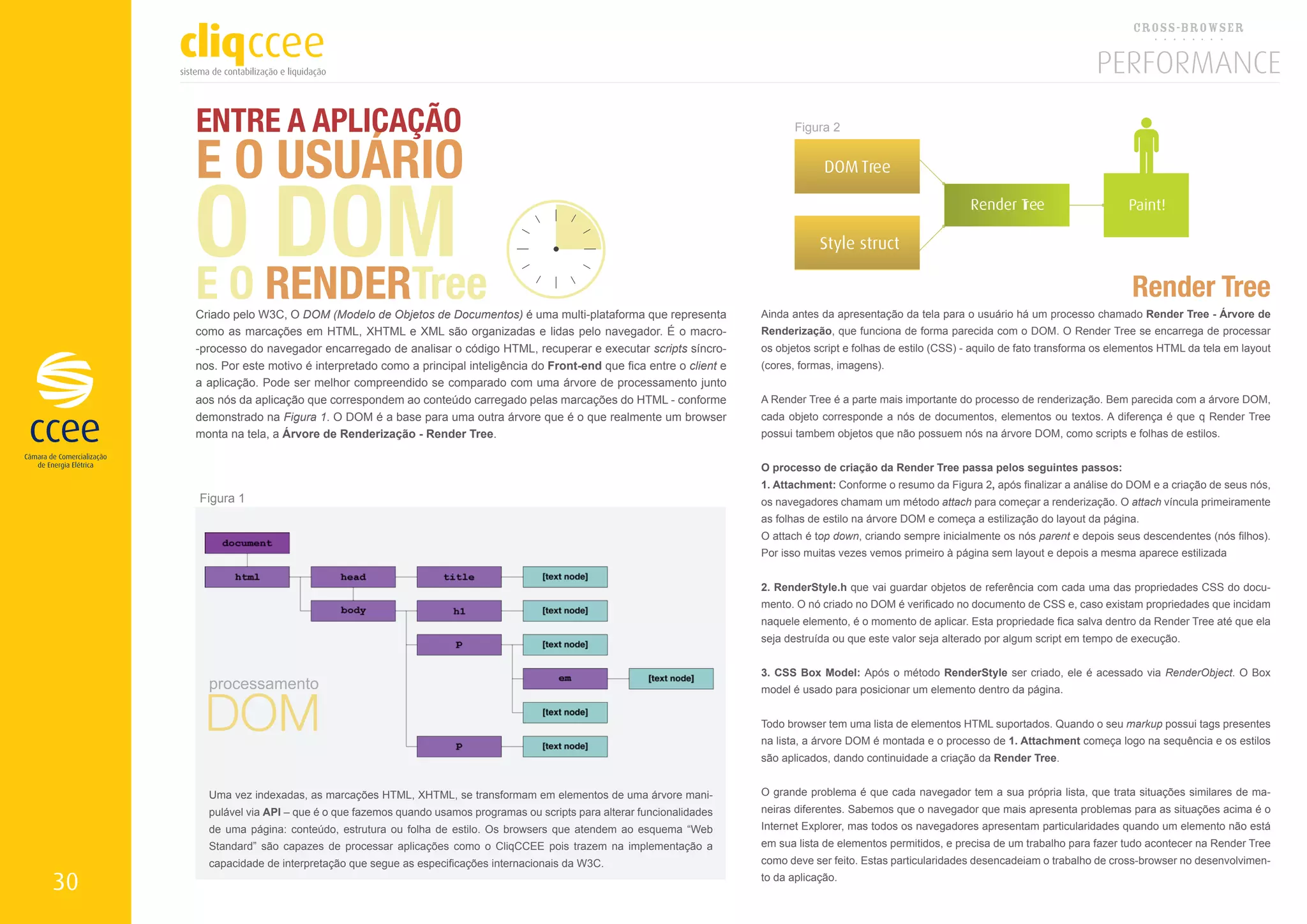 ENTRE A APLICAÇÃO
     E O USUÁRIO
                                                                                                                       Figura 2




     O RENDERTree
        DOM
                                                                                                                             DOM Tree

                                                                                                                                                           Render T
                                                                                                                                                                  ree                       Paint!

                                                                                                                            Style struct

     EO
     Criado pelo W3C, O DOM (Modelo de Objetos de Documentos) é uma multi-plataforma que representa
                                                                                                                                                                                             Render Tree
                                                                                                                Ainda antes da apresentação da tela para o usuário há um processo chamado Render Tree - Árvore de
     como as marcações em HTML, XHTML e XML são organizadas e lidas pelo navegador. É o macro-                  Renderização, que funciona de forma parecida com o DOM. O Render Tree se encarrega de processar
     -processo do navegador encarregado de analisar o código HTML, recuperar e executar scripts síncro-         os objetos script e folhas de estilo (CSS) - aquilo de fato transforma os elementos HTML da tela em layout
     nos. Por este motivo é interpretado como a principal inteligência do Front-end que fica entre o client e   (cores, formas, imagens).
     a aplicação. Pode ser melhor compreendido se comparado com uma árvore de processamento junto
     aos nós da aplicação que correspondem ao conteúdo carregado pelas marcações do HTML - conforme             A Render Tree é a parte mais importante do processo de renderização. Bem parecida com a árvore DOM,
     demonstrado na Figura 1. O DOM é a base para uma outra árvore que é o que realmente um browser             cada objeto corresponde a nós de documentos, elementos ou textos. A diferença é que q Render Tree
     monta na tela, a Árvore de Renderização - Render Tree.                                                     possui tambem objetos que não possuem nós na árvore DOM, como scripts e folhas de estilos.


                                                                                                                O processo de criação da Render Tree passa pelos seguintes passos:
                                                                                                                1. Attachment: Conforme o resumo da Figura 2, após finalizar a análise do DOM e a criação de seus nós,
     Figura 1                                                                                                   os navegadores chamam um método attach para começar a renderização. O attach víncula primeiramente
                                                                                                                as folhas de estilo na árvore DOM e começa a estilização do layout da página.
                                                                                                                O attach é top down, criando sempre inicialmente os nós parent e depois seus descendentes (nós filhos).
                                                                                                                Por isso muitas vezes vemos primeiro à página sem layout e depois a mesma aparece estilizada


                                                                                                                2. RenderStyle.h que vai guardar objetos de referência com cada uma das propriedades CSS do docu-
                                                                                                                mento. O nó criado no DOM é verificado no documento de CSS e, caso existam propriedades que incidam
                                                                                                                naquele elemento, é o momento de aplicar. Esta propriedade fica salva dentro da Render Tree até que ela
                                                                                                                seja destruída ou que este valor seja alterado por algum script em tempo de execução.


                                                                                                                3. CSS Box Model: Após o método RenderStyle ser criado, ele é acessado via RenderObject. O Box




      DOM
       processamento                                                                                            model é usado para posicionar um elemento dentro da página.


                                                                                                                Todo browser tem uma lista de elementos HTML suportados. Quando o seu markup possui tags presentes
                                                                                                                na lista, a árvore DOM é montada e o processo de 1. Attachment começa logo na sequência e os estilos
                                                                                                                são aplicados, dando continuidade a criação da Render Tree.


       Uma vez indexadas, as marcações HTML, XHTML, se transformam em elementos de uma árvore mani-             O grande problema é que cada navegador tem a sua própria lista, que trata situações similares de ma-
       pulável via API – que é o que fazemos quando usamos programas ou scripts para alterar funcionalidades    neiras diferentes. Sabemos que o navegador que mais apresenta problemas para as situações acima é o
       de uma página: conteúdo, estrutura ou folha de estilo. Os browsers que atendem ao esquema “Web           Internet Explorer, mas todos os navegadores apresentam particularidades quando um elemento não está
       Standard” são capazes de processar aplicações como o CliqCCEE pois trazem na implementação a             em sua lista de elementos permitidos, e precisa de um trabalho para fazer tudo acontecer na Render Tree
       capacidade de interpretação que segue as especificações internacionais da W3C.                           como deve ser feito. Estas particularidades desencadeiam o trabalho de cross-browser no desenvolvimen-

30                                                                                                              to da aplicação.
 